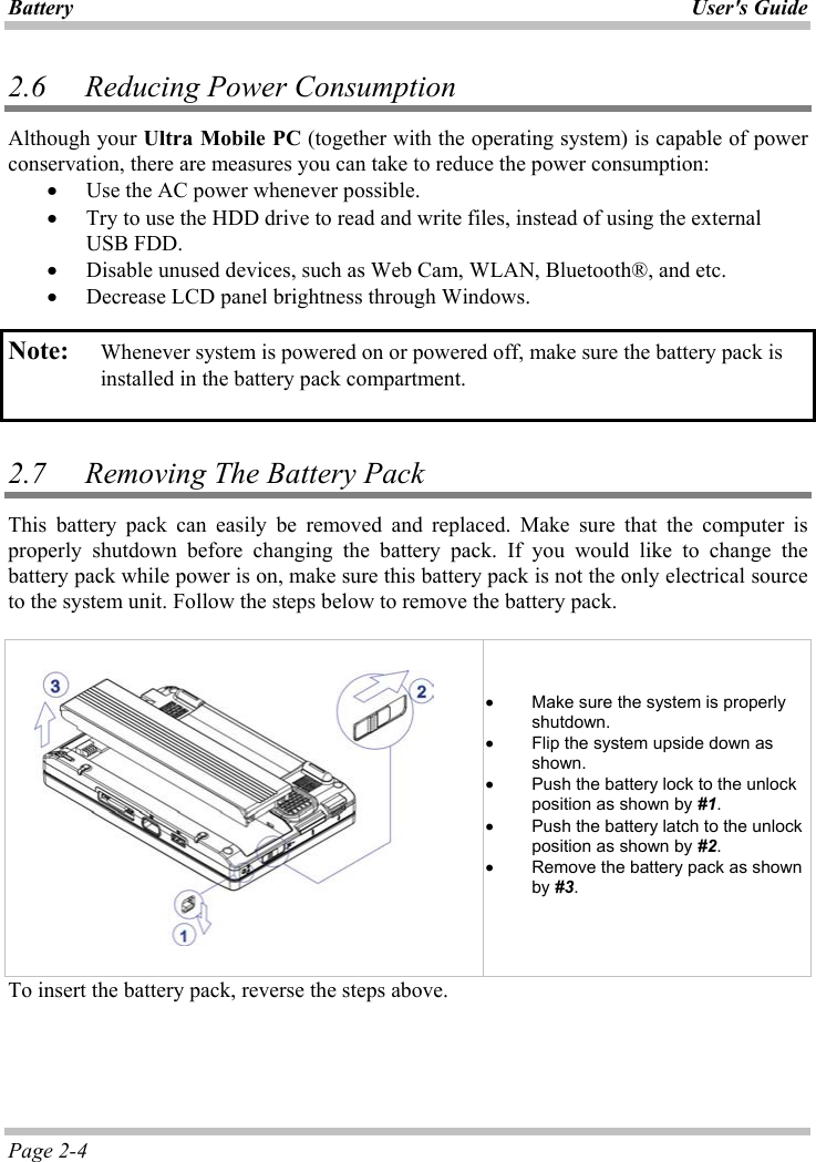 Battery User&apos;s GuidePage 2-4 2.6   Reducing Power Consumption Although your Ultra Mobile PC (together with the operating system) is capable of power conservation, there are measures you can take to reduce the power consumption: x Use the AC power whenever possible.x Try to use the HDD drive to read and write files, instead of using the external USB FDD. x Disable unused devices, such as Web Cam, WLAN, Bluetooth®, and etc. x Decrease LCD panel brightness through Windows. Note: Whenever system is powered on or powered off, make sure the battery pack is installed in the battery pack compartment. 2.7   Removing The Battery Pack  This battery pack can easily be removed and replaced. Make sure that the computer is properly shutdown before changing the battery pack. If you would like to change the battery pack while power is on, make sure this battery pack is not the only electrical source to the system unit. Follow the steps below to remove the battery pack. ʳx Make sure the system is properly shutdown. x Flip the system upside down as shown. x Push the battery lock to the unlock position as shown by #1.x Push the battery latch to the unlock position as shown by #2.x Remove the battery pack as shown by #3.To insert the battery pack, reverse the steps above. 