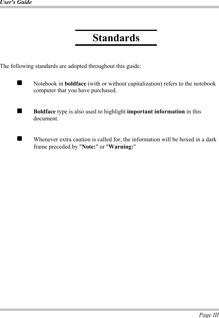 User&apos;s Guide Page III The following standards are adopted throughout this guide: Notebook in boldface (with or without capitalization) refers to the notebook computer that you have purchased. Boldface type is also used to highlight important information in this document.  Whenever extra caution is called for, the information will be boxed in a dark frame preceded by &quot;Note:&quot; or &quot;Warning:&quot;Standards