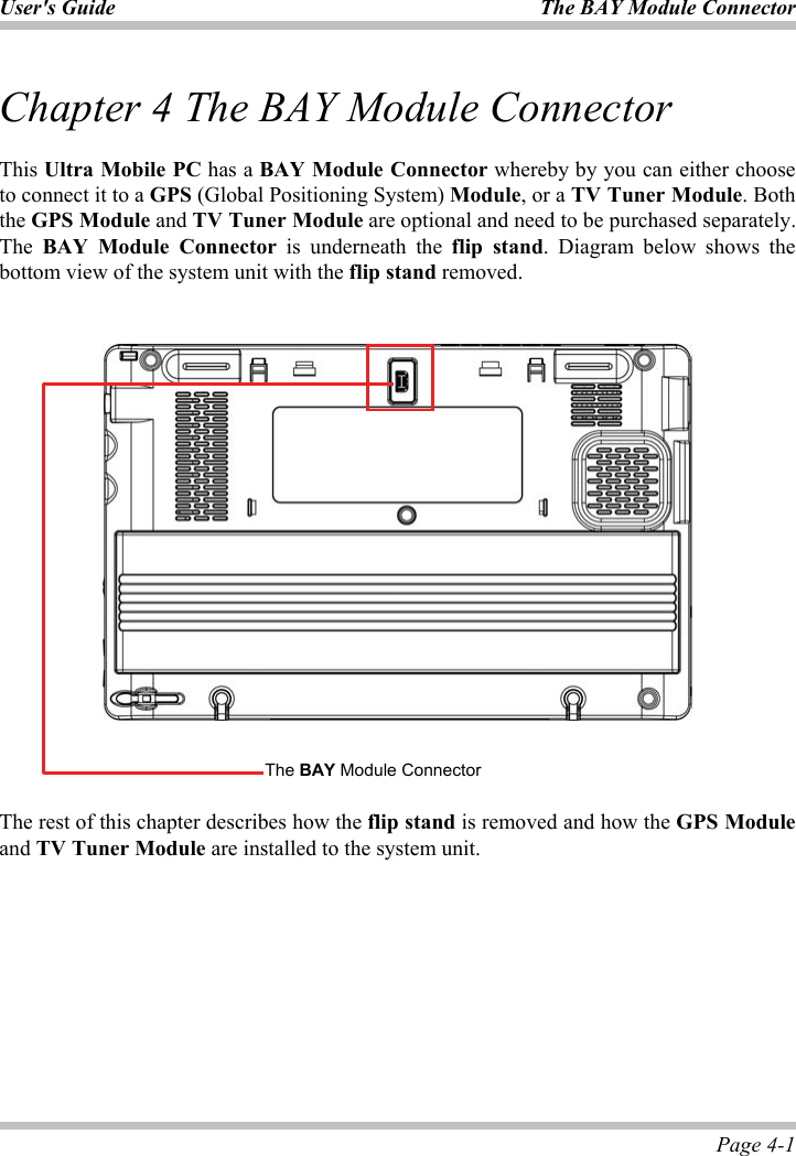 User&apos;s Guide  The BAY Module Connector Page 4-1 Chapter 4 The BAY Module Connector This Ultra Mobile PC has a BAY Module Connector whereby by you can either choose to connect it to a GPS (Global Positioning System) Module, or a TV Tuner Module. Both the GPS Module and TV Tuner Module are optional and need to be purchased separately. The BAY Module Connector is underneath the flip stand. Diagram below shows the bottom view of the system unit with the flip stand removed. ʳThe rest of this chapter describes how the flip stand is removed and how the GPS Moduleand TV Tuner Module are installed to the system unit.  The BAY Module Connector 