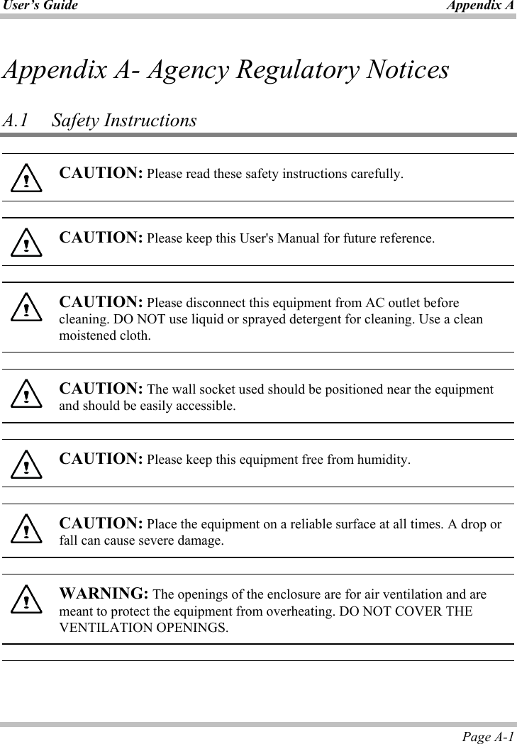 User’s Guide Appendix APage A-1 Appendix A- Agency Regulatory Notices A.1   Safety Instructions CAUTION: Please read these safety instructions carefully. CAUTION: Please keep this User&apos;s Manual for future reference. CAUTION: Please disconnect this equipment from AC outlet before cleaning. DO NOT use liquid or sprayed detergent for cleaning. Use a clean moistened cloth. CAUTION: The wall socket used should be positioned near the equipment and should be easily accessible. CAUTION: Please keep this equipment free from humidity. CAUTION: Place the equipment on a reliable surface at all times. A drop or fall can cause severe damage. WARNING: The openings of the enclosure are for air ventilation and are meant to protect the equipment from overheating. DO NOT COVER THE VENTILATION OPENINGS. 