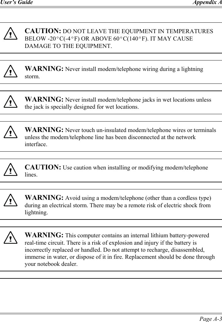 User’s Guide Appendix APage A-3 CAUTION: DO NOT LEAVE THE EQUIPMENT IN TEMPERATURES BELOW -20ºC(-4ºF) OR ABOVE 60ºC(140ºF). IT MAY CAUSE DAMAGE TO THE EQUIPMENT. WARNING: Never install modem/telephone wiring during a lightning storm. WARNING: Never install modem/telephone jacks in wet locations unless the jack is specially designed for wet locations. WARNING: Never touch un-insulated modem/telephone wires or terminals unless the modem/telephone line has been disconnected at the network interface.CAUTION: Use caution when installing or modifying modem/telephone lines. WARNING: Avoid using a modem/telephone (other than a cordless type) during an electrical storm. There may be a remote risk of electric shock from lightning.   WARNING: This computer contains an internal lithium battery-powered real-time circuit. There is a risk of explosion and injury if the battery is incorrectly replaced or handled. Do not attempt to recharge, disassembled, immerse in water, or dispose of it in fire. Replacement should be done through your notebook dealer. 