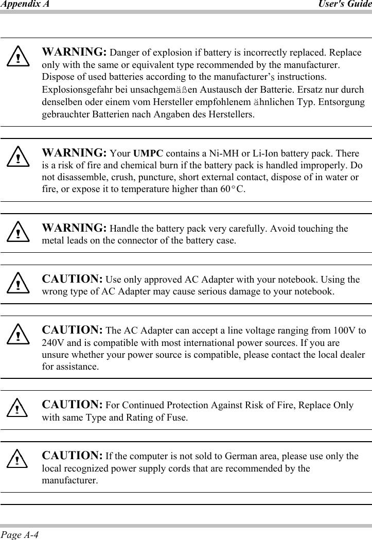 Appendix A  User&apos;s GuidePage A-4 WARNING: Danger of explosion if battery is incorrectly replaced. Replace only with the same or equivalent type recommended by the manufacturer. Dispose of used batteries according to the manufacturer’̆ instructions. Explosionsgefahr bei unsachgemäßen Austausch der Batterie. Ersatz nur durch denselben oder einem vom Hersteller empfohlenem ähnlichen Typ. Entsorgung gebrauchter Batterien nach Angaben des Herstellers. WARNING: Your UMPC contains a Ni-MH or Li-Ion battery pack. There is a risk of fire and chemical burn if the battery pack is handled improperly. Do not disassemble, crush, puncture, short external contact, dispose of in water or fire, or expose it to temperature higher than 60ºC.WARNING: Handle the battery pack very carefully. Avoid touching the metal leads on the connector of the battery case. CAUTION: Use only approved AC Adapter with your notebook. Using the wrong type of AC Adapter may cause serious damage to your notebook. CAUTION: The AC Adapter can accept a line voltage ranging from 100V to 240V and is compatible with most international power sources. If you are unsure whether your power source is compatible, please contact the local dealer for assistance.   CAUTION: For Continued Protection Against Risk of Fire, Replace Only with same Type and Rating of Fuse.CAUTION: If the computer is not sold to German area, please use only the local recognized power supply cords that are recommended by the manufacturer.