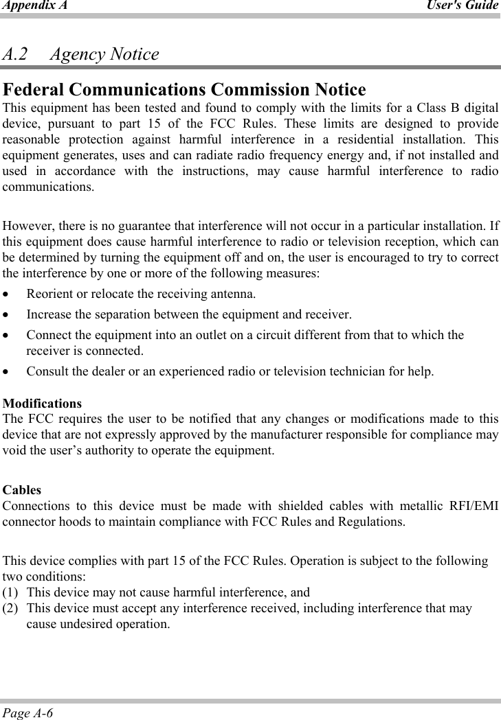 Appendix A  User&apos;s GuidePage A-6 A.2   Agency Notice Federal Communications Commission NoticeThis equipment has been tested and found to comply with the limits for a Class B digital device, pursuant to part 15 of the FCC Rules. These limits are designed to provide reasonable protection against harmful interference in a residential installation. This equipment generates, uses and can radiate radio frequency energy and, if not installed and used in accordance with the instructions, may cause harmful interference to radio communications.  However, there is no guarantee that interference will not occur in a particular installation. If this equipment does cause harmful interference to radio or television reception, which can be determined by turning the equipment off and on, the user is encouraged to try to correct the interference by one or more of the following measures: x Reorient or relocate the receiving antenna. x Increase the separation between the equipment and receiver. x Connect the equipment into an outlet on a circuit different from that to which the receiver is connected. x Consult the dealer or an experienced radio or television technician for help. ModificationsThe FCC requires the user to be notified that any changes or modifications made to this device that are not expressly approved by the manufacturer responsible for compliance may void the user’s authority to operate the equipment. CablesConnections to this device must be made with shielded cables with metallic RFI/EMI connector hoods to maintain compliance with FCC Rules and Regulations. This device complies with part 15 of the FCC Rules. Operation is subject to the following two conditions: (1)  This device may not cause harmful interference, and  (2)  This device must accept any interference received, including interference that may cause undesired operation.  