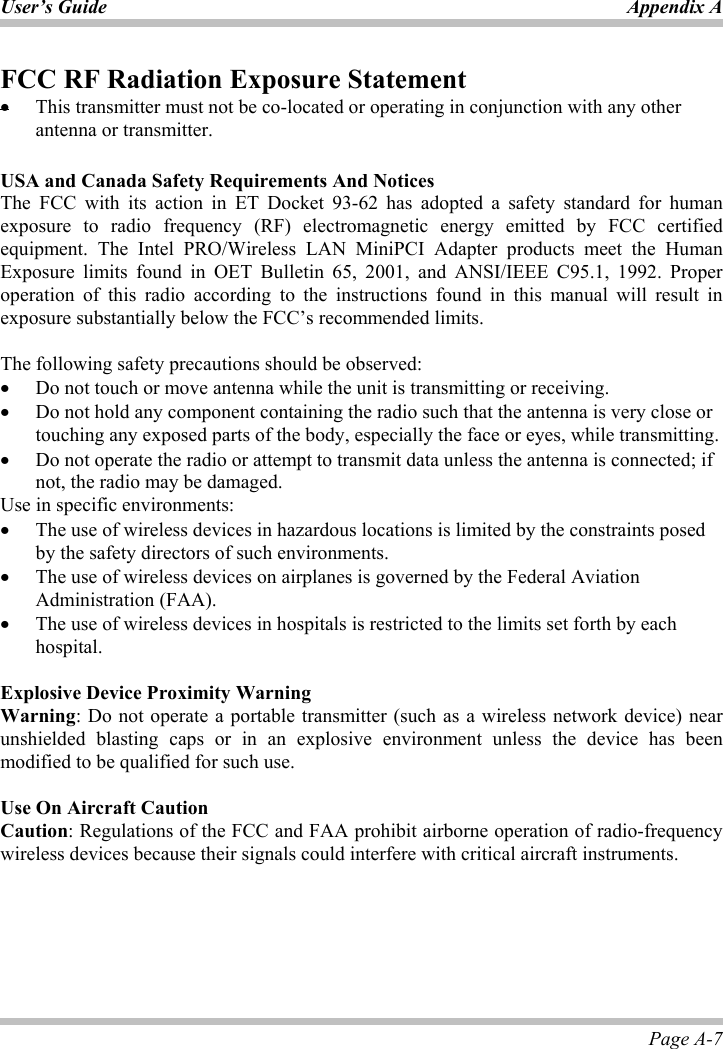 User’s Guide Appendix APage A-7 FCC RF Radiation Exposure Statementx This transmitter must not be co-located or operating in conjunction with any other antenna or transmitter. USA and Canada Safety Requirements And NoticesThe FCC with its action in ET Docket 93-62 has adopted a safety standard for human exposure to radio frequency (RF) electromagnetic energy emitted by FCC certified equipment. The Intel PRO/Wireless LAN MiniPCI Adapter products meet the Human Exposure limits found in OET Bulletin 65, 2001, and ANSI/IEEE C95.1, 1992. Proper operation of this radio according to the instructions found in this manual will result in exposure substantially below the FCC’s recommended limits.  The following safety precautions should be observed: x Do not touch or move antenna while the unit is transmitting or receiving. x Do not hold any component containing the radio such that the antenna is very close or touching any exposed parts of the body, especially the face or eyes, while transmitting. x Do not operate the radio or attempt to transmit data unless the antenna is connected; if not, the radio may be damaged. Use in specific environments: x The use of wireless devices in hazardous locations is limited by the constraints posed by the safety directors of such environments. x The use of wireless devices on airplanes is governed by the Federal Aviation Administration (FAA).  x The use of wireless devices in hospitals is restricted to the limits set forth by each hospital. Explosive Device Proximity WarningWarning: Do not operate a portable transmitter (such as a wireless network device) near unshielded blasting caps or in an explosive environment unless the device has been modified to be qualified for such use.   Use On Aircraft CautionCaution: Regulations of the FCC and FAA prohibit airborne operation of radio-frequency wireless devices because their signals could interfere with critical aircraft instruments. 