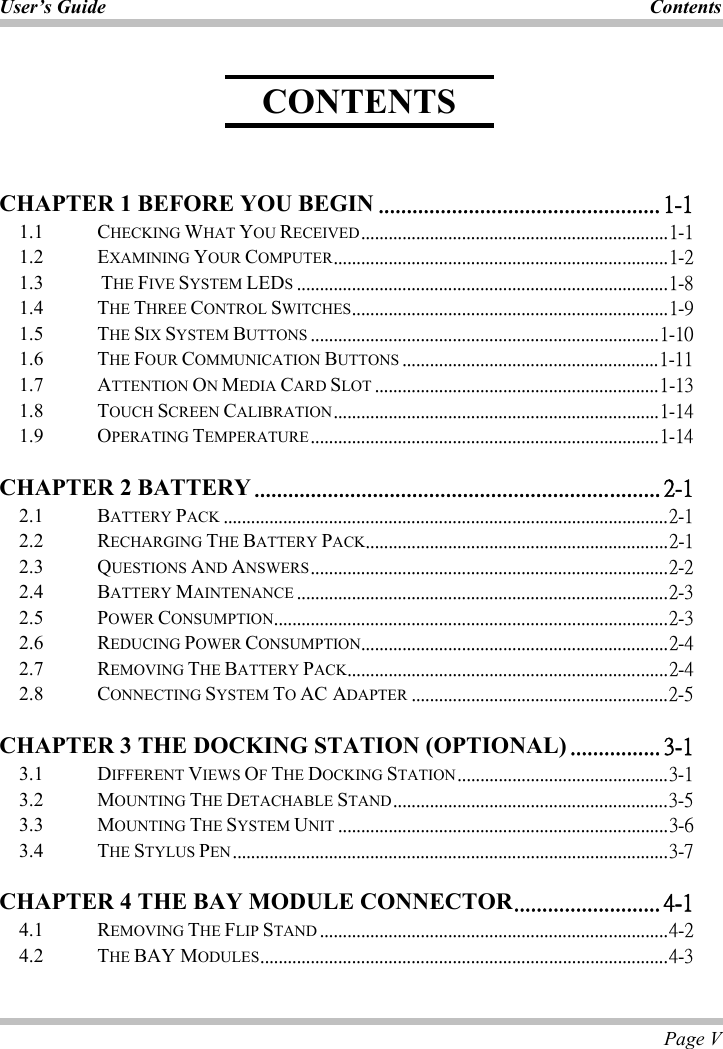 User’s Guide  Contents Page V CHAPTER 1 BEFORE YOU BEGIN ˁˁˁˁˁˁˁˁˁˁˁˁˁˁˁˁˁˁˁˁˁˁˁˁˁˁˁˁˁˁˁˁˁˁˁˁˁˁˁˁˁˁˁˁˁˁˁˁˁˁ ˄ˀ˄1.1   CHECKING WHAT YOU RECEIVEDˁˁˁˁˁˁˁˁˁˁˁˁˁˁˁˁˁˁˁˁˁˁˁˁˁˁˁˁˁˁˁˁˁˁˁˁˁˁˁˁˁˁˁˁˁˁˁˁˁˁˁˁˁˁˁˁˁˁˁˁˁˁˁˁˁˁˁ˄ˀ˄1.2   EXAMINING YOUR COMPUTERˁˁˁˁˁˁˁˁˁˁˁˁˁˁˁˁˁˁˁˁˁˁˁˁˁˁˁˁˁˁˁˁˁˁˁˁˁˁˁˁˁˁˁˁˁˁˁˁˁˁˁˁˁˁˁˁˁˁˁˁˁˁˁˁˁˁˁˁˁˁˁˁˁ˄ˀ˅1.3 THE FIVE SYSTEM LEDSˁˁˁˁˁˁˁˁˁˁˁˁˁˁˁˁˁˁˁˁˁˁˁˁˁˁˁˁˁˁˁˁˁˁˁˁˁˁˁˁˁˁˁˁˁˁˁˁˁˁˁˁˁˁˁˁˁˁˁˁˁˁˁˁˁˁˁˁˁˁˁˁˁˁˁˁˁˁˁˁˁ˄ˀˋ1.4 THE THREE CONTROL SWITCHESˁˁˁˁˁˁˁˁˁˁˁˁˁˁˁˁˁˁˁˁˁˁˁˁˁˁˁˁˁˁˁˁˁˁˁˁˁˁˁˁˁˁˁˁˁˁˁˁˁˁˁˁˁˁˁˁˁˁˁˁˁˁˁˁˁˁˁˁˁ˄ˀˌ1.5 THE SIX SYSTEM BUTTONS ˁˁˁˁˁˁˁˁˁˁˁˁˁˁˁˁˁˁˁˁˁˁˁˁˁˁˁˁˁˁˁˁˁˁˁˁˁˁˁˁˁˁˁˁˁˁˁˁˁˁˁˁˁˁˁˁˁˁˁˁˁˁˁˁˁˁˁˁˁˁˁˁˁˁˁˁ˄ˀ˄˃1.6 THE FOUR COMMUNICATION BUTTONS ˁˁˁˁˁˁˁˁˁˁˁˁˁˁˁˁˁˁˁˁˁˁˁˁˁˁˁˁˁˁˁˁˁˁˁˁˁˁˁˁˁˁˁˁˁˁˁˁˁˁˁˁˁˁˁˁ˄ˀ˄˄1.7 ATTENTION ONMEDIA CARD SLOT ˁˁˁˁˁˁˁˁˁˁˁˁˁˁˁˁˁˁˁˁˁˁˁˁˁˁˁˁˁˁˁˁˁˁˁˁˁˁˁˁˁˁˁˁˁˁˁˁˁˁˁˁˁˁˁˁˁˁˁˁˁˁ˄ˀ˄ˆ1.8 TOUCH SCREEN CALIBRATIONˁˁˁˁˁˁˁˁˁˁˁˁˁˁˁˁˁˁˁˁˁˁˁˁˁˁˁˁˁˁˁˁˁˁˁˁˁˁˁˁˁˁˁˁˁˁˁˁˁˁˁˁˁˁˁˁˁˁˁˁˁˁˁˁˁˁˁˁˁˁˁ˄ˀ˄ˇ1.9 OPERATING TEMPERATUREˁˁˁˁˁˁˁˁˁˁˁˁˁˁˁˁˁˁˁˁˁˁˁˁˁˁˁˁˁˁˁˁˁˁˁˁˁˁˁˁˁˁˁˁˁˁˁˁˁˁˁˁˁˁˁˁˁˁˁˁˁˁˁˁˁˁˁˁˁˁˁˁˁˁˁˁ˄ˀ˄ˇCHAPTER 2 BATTERY ˁˁˁˁˁˁˁˁˁˁˁˁˁˁˁˁˁˁˁˁˁˁˁˁˁˁˁˁˁˁˁˁˁˁˁˁˁˁˁˁˁˁˁˁˁˁˁˁˁˁˁˁˁˁˁˁˁˁˁˁˁˁˁˁˁˁˁˁˁˁˁˁ ˅ˀ˄2.1 BATTERY PACK ˁˁˁˁˁˁˁˁˁˁˁˁˁˁˁˁˁˁˁˁˁˁˁˁˁˁˁˁˁˁˁˁˁˁˁˁˁˁˁˁˁˁˁˁˁˁˁˁˁˁˁˁˁˁˁˁˁˁˁˁˁˁˁˁˁˁˁˁˁˁˁˁˁˁˁˁˁˁˁˁˁˁˁˁˁˁˁˁˁˁˁˁˁˁˁˁˁ˅ˀ˄2.2   RECHARGING THE BATTERY PACKˁˁˁˁˁˁˁˁˁˁˁˁˁˁˁˁˁˁˁˁˁˁˁˁˁˁˁˁˁˁˁˁˁˁˁˁˁˁˁˁˁˁˁˁˁˁˁˁˁˁˁˁˁˁˁˁˁˁˁˁˁˁˁˁˁˁ˅ˀ˄2.3   QUESTIONS AND ANSWERSˁˁˁˁˁˁˁˁˁˁˁˁˁˁˁˁˁˁˁˁˁˁˁˁˁˁˁˁˁˁˁˁˁˁˁˁˁˁˁˁˁˁˁˁˁˁˁˁˁˁˁˁˁˁˁˁˁˁˁˁˁˁˁˁˁˁˁˁˁˁˁˁˁˁˁˁˁˁ˅ˀ˅2.4   BATTERY MAINTENANCE ˁˁˁˁˁˁˁˁˁˁˁˁˁˁˁˁˁˁˁˁˁˁˁˁˁˁˁˁˁˁˁˁˁˁˁˁˁˁˁˁˁˁˁˁˁˁˁˁˁˁˁˁˁˁˁˁˁˁˁˁˁˁˁˁˁˁˁˁˁˁˁˁˁˁˁˁˁˁˁˁˁ˅ˀˆ2.5   POWER CONSUMPTIONˁˁˁˁˁˁˁˁˁˁˁˁˁˁˁˁˁˁˁˁˁˁˁˁˁˁˁˁˁˁˁˁˁˁˁˁˁˁˁˁˁˁˁˁˁˁˁˁˁˁˁˁˁˁˁˁˁˁˁˁˁˁˁˁˁˁˁˁˁˁˁˁˁˁˁˁˁˁˁˁˁˁˁˁˁˁ˅ˀˆ2.6   REDUCING POWER CONSUMPTIONˁˁˁˁˁˁˁˁˁˁˁˁˁˁˁˁˁˁˁˁˁˁˁˁˁˁˁˁˁˁˁˁˁˁˁˁˁˁˁˁˁˁˁˁˁˁˁˁˁˁˁˁˁˁˁˁˁˁˁˁˁˁˁˁˁˁˁ˅ˀˇ2.7   REMOVING THE BATTERY PACKˁˁˁˁˁˁˁˁˁˁˁˁˁˁˁˁˁˁˁˁˁˁˁˁˁˁˁˁˁˁˁˁˁˁˁˁˁˁˁˁˁˁˁˁˁˁˁˁˁˁˁˁˁˁˁˁˁˁˁˁˁˁˁˁˁˁˁˁˁˁ˅ˀˇ2.8 CONNECTING SYSTEM TOAC ADAPTER ˁˁˁˁˁˁˁˁˁˁˁˁˁˁˁˁˁˁˁˁˁˁˁˁˁˁˁˁˁˁˁˁˁˁˁˁˁˁˁˁˁˁˁˁˁˁˁˁˁˁˁˁˁˁˁˁ˅ˀˈCHAPTER 3 THE DOCKING STATION (OPTIONAL) ˁˁˁˁˁˁˁˁˁˁˁˁˁˁˁˁ ˆˀ˄3.1 DIFFERENT VIEWS OFTHE DOCKING STATIONˁˁˁˁˁˁˁˁˁˁˁˁˁˁˁˁˁˁˁˁˁˁˁˁˁˁˁˁˁˁˁˁˁˁˁˁˁˁˁˁˁˁˁˁˁˁˆˀ˄3.2 MOUNTING THE DETACHABLE STANDˁˁˁˁˁˁˁˁˁˁˁˁˁˁˁˁˁˁˁˁˁˁˁˁˁˁˁˁˁˁˁˁˁˁˁˁˁˁˁˁˁˁˁˁˁˁˁˁˁˁˁˁˁˁˁˁˁˁˁˁˆˀˈ3.3 MOUNTING THE SYSTEM UNIT ˁˁˁˁˁˁˁˁˁˁˁˁˁˁˁˁˁˁˁˁˁˁˁˁˁˁˁˁˁˁˁˁˁˁˁˁˁˁˁˁˁˁˁˁˁˁˁˁˁˁˁˁˁˁˁˁˁˁˁˁˁˁˁˁˁˁˁˁˁˁˁˁˆˀˉ3.4 THE STYLUS PENˁˁˁˁˁˁˁˁˁˁˁˁˁˁˁˁˁˁˁˁˁˁˁˁˁˁˁˁˁˁˁˁˁˁˁˁˁˁˁˁˁˁˁˁˁˁˁˁˁˁˁˁˁˁˁˁˁˁˁˁˁˁˁˁˁˁˁˁˁˁˁˁˁˁˁˁˁˁˁˁˁˁˁˁˁˁˁˁˁˁˁˁˁˁˁˆˀˊCHAPTER 4 THE BAY MODULE CONNECTORˁˁˁˁˁˁˁˁˁˁˁˁˁˁˁˁˁˁˁˁˁˁˁˁˁˁ ˇˀ˄4.1 REMOVING THE FLIP STAND ˁˁˁˁˁˁˁˁˁˁˁˁˁˁˁˁˁˁˁˁˁˁˁˁˁˁˁˁˁˁˁˁˁˁˁˁˁˁˁˁˁˁˁˁˁˁˁˁˁˁˁˁˁˁˁˁˁˁˁˁˁˁˁˁˁˁˁˁˁˁˁˁˁˁˁˁˇˀ˅4.2 THE BAY MODULESˁˁˁˁˁˁˁˁˁˁˁˁˁˁˁˁˁˁˁˁˁˁˁˁˁˁˁˁˁˁˁˁˁˁˁˁˁˁˁˁˁˁˁˁˁˁˁˁˁˁˁˁˁˁˁˁˁˁˁˁˁˁˁˁˁˁˁˁˁˁˁˁˁˁˁˁˁˁˁˁˁˁˁˁˁˁˁˁˁˇˀˆCONTENTS