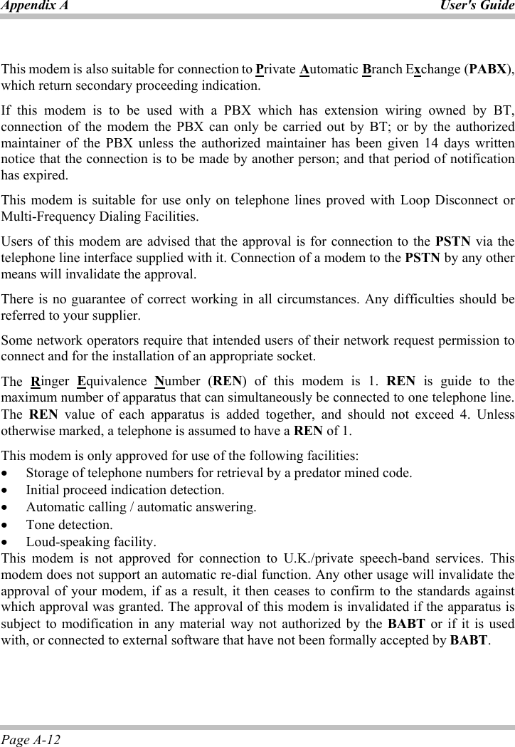 Appendix A  User&apos;s GuidePage A-12 This modem is also suitable for connection to Private Automatic Branch Exchange (PABX),which return secondary proceeding indication. If this modem is to be used with a PBX which has extension wiring owned by BT, connection of the modem the PBX can only be carried out by BT; or by the authorized maintainer of the PBX unless the authorized maintainer has been given 14 days written notice that the connection is to be made by another person; and that period of notification has expired. This modem is suitable for use only on telephone lines proved with Loop Disconnect or Multi-Frequency Dialing Facilities. Users of this modem are advised that the approval is for connection to the PSTN via the telephone line interface supplied with it. Connection of a modem to the PSTN by any other means will invalidate the approval. There is no guarantee of correct working in all circumstances. Any difficulties should be referred to your supplier. Some network operators require that intended users of their network request permission to connect and for the installation of an appropriate socket. The Ringer  Equivalence  Number (REN) of this modem is 1. REN is guide to the maximum number of apparatus that can simultaneously be connected to one telephone line. The REN value of each apparatus is added together, and should not exceed 4. Unless otherwise marked, a telephone is assumed to have a REN of 1. This modem is only approved for use of the following facilities: x Storage of telephone numbers for retrieval by a predator mined code. x Initial proceed indication detection. x Automatic calling / automatic answering. x Tone detection. x Loud-speaking facility. This modem is not approved for connection to U.K./private speech-band services. This modem does not support an automatic re-dial function. Any other usage will invalidate the approval of your modem, if as a result, it then ceases to confirm to the standards against which approval was granted. The approval of this modem is invalidated if the apparatus is subject to modification in any material way not authorized by the BABT or if it is used with, or connected to external software that have not been formally accepted by BABT.ʳ