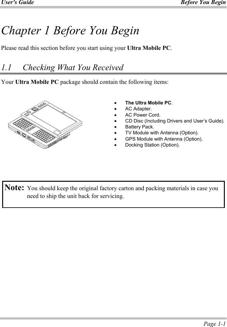 User&apos;s Guide Before You Begin  Page 1-1 Chapter 1 Before You BeginPlease read this section before you start using your Ultra Mobile PC.1.1 Checking What You ReceivedYour Ultra Mobile PC package should contain the following items: ʳx The Ultra Mobile PC.x AC Adapter. x AC Power Cord. x CD Disc (Including Drivers and User’s Guide). x Battery Pack. x TV Module with Antenna (Option). x GPS Module with Antenna (Option). x Docking Station (Option). Note: You should keep the original factory carton and packing materials in case you need to ship the unit back for servicing. 