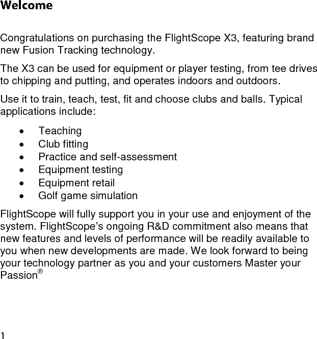  Congratulations on purchasing the FlightScope X3, featuring brand new Fusion Tracking technology. The X3 can be used for equipment or player testing, from tee drives to chipping and putting, and operates indoors and outdoors. Use it to train, teach, test, fit and choose clubs and balls. Typical applications include:   Teaching   Club fitting   Practice and self-assessment   Equipment testing   Equipment retail   Golf game simulation FlightScope will fully support you in your use and enjoyment of the system. FlightScope’s ongoing R&amp;D commitment also means that new features and levels of performance will be readily available to you when new developments are made. We look forward to being your technology partner as you and your customers Master your Passion® 