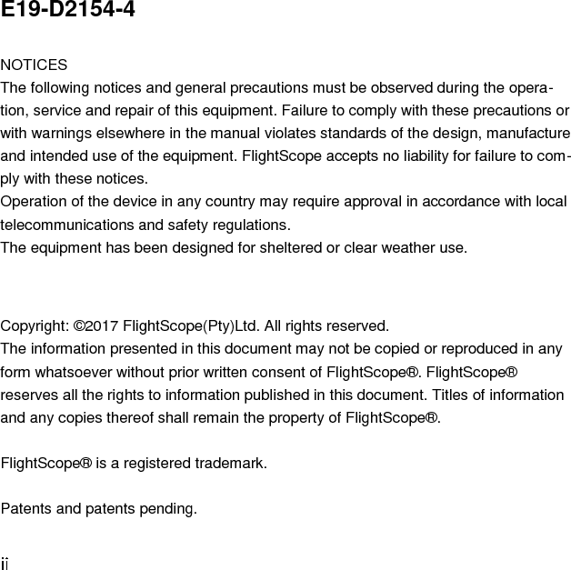 E19-D2154-4  NOTICES The following notices and general precautions must be observed during the opera-tion, service and repair of this equipment. Failure to comply with these precautions or with warnings elsewhere in the manual violates standards of the design, manufacture and intended use of the equipment. FlightScope accepts no liability for failure to com-ply with these notices.  Operation of the device in any country may require approval in accordance with local telecommunications and safety regulations.  The equipment has been designed for sheltered or clear weather use.   Copyright: ©2017 FlightScope(Pty)Ltd. All rights reserved.  The information presented in this document may not be copied or reproduced in any form whatsoever without prior written consent of FlightScope®. FlightScope® reserves all the rights to information published in this document. Titles of information and any copies thereof shall remain the property of FlightScope®.  FlightScope® is a registered trademark.  Patents and patents pending. 