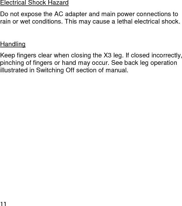 Electrical Shock Hazard Do not expose the AC adapter and main power connections to rain or wet conditions. This may cause a lethal electrical shock.  Handling Keep fingers clear when closing the X3 leg. If closed incorrectly, pinching of fingers or hand may occur. See back leg operation illustrated in Switching Off section of manual.   