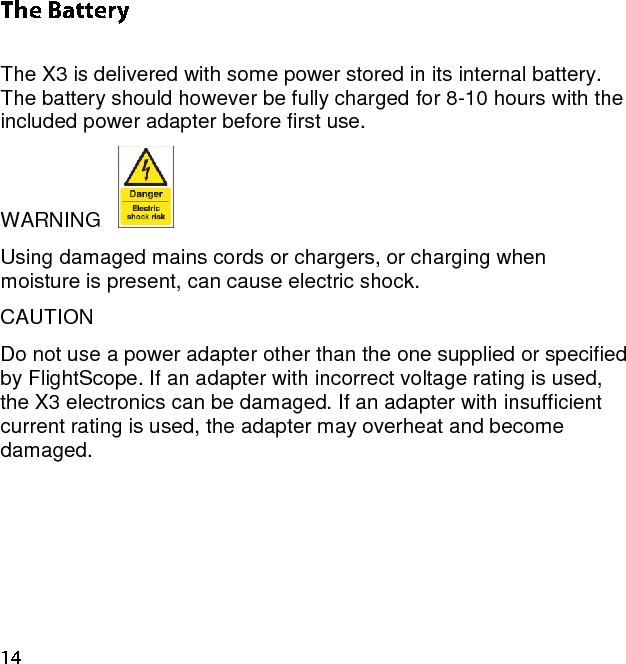  The X3 is delivered with some power stored in its internal battery.  The battery should however be fully charged for 8-10 hours with the included power adapter before first use.  WARNING     Using damaged mains cords or chargers, or charging when moisture is present, can cause electric shock.  CAUTION  Do not use a power adapter other than the one supplied or specified by FlightScope. If an adapter with incorrect voltage rating is used, the X3 electronics can be damaged. If an adapter with insufficient current rating is used, the adapter may overheat and become damaged.    