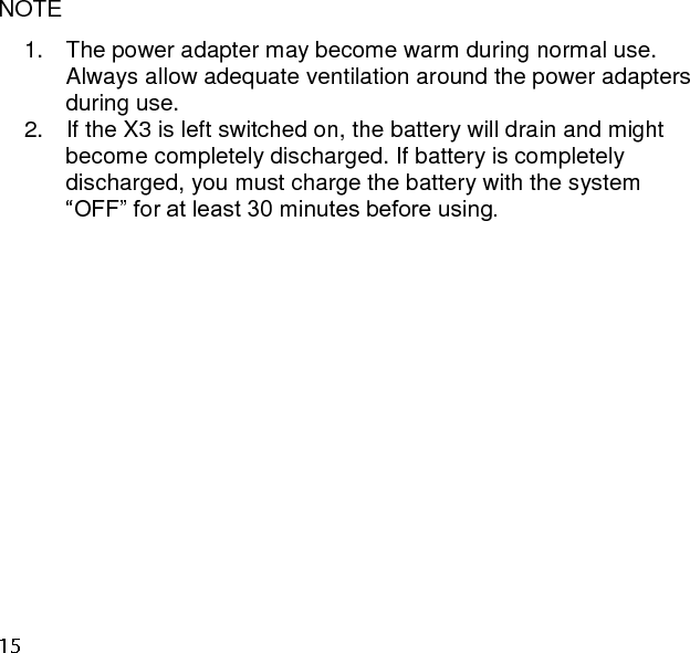   NOTE 1.  The power adapter may become warm during normal use. Always allow adequate ventilation around the power adapters during use.  2.  If the X3 is left switched on, the battery will drain and might become completely discharged. If battery is completely discharged, you must charge the battery with the system “OFF” for at least 30 minutes before using.     