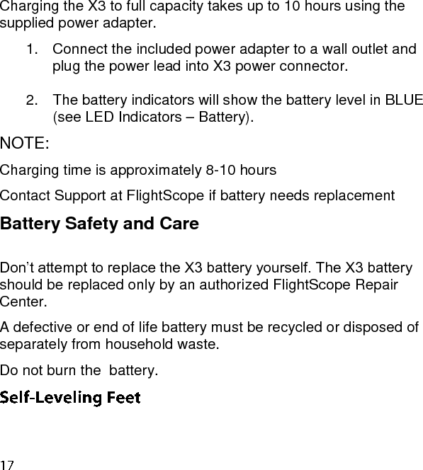 Charging the X3 to full capacity takes up to 10 hours using the supplied power adapter. 1.  Connect the included power adapter to a wall outlet and plug the power lead into X3 power connector.   2.  The battery indicators will show the battery level in BLUE (see LED Indicators – Battery). NOTE:  Charging time is approximately 8-10 hours Contact Support at FlightScope if battery needs replacement  Battery Safety and Care  Don’t attempt to replace the X3 battery yourself. The X3 battery should be replaced only by an authorized FlightScope Repair Center.  A defective or end of life battery must be recycled or disposed of separately from household waste.  Do not burn the  battery.   