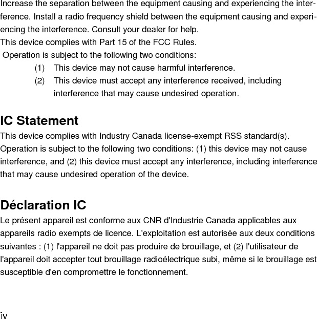 Increase the separation between the equipment causing and experiencing the inter-ference. Install a radio frequency shield between the equipment causing and experi-encing the interference. Consult your dealer for help. This device complies with Part 15 of the FCC Rules.  Operation is subject to the following two conditions: (1)  This device may not cause harmful interference. (2)  This device must accept any interference received, including interference that may cause undesired operation.  IC Statement This device complies with Industry Canada license-exempt RSS standard(s). Operation is subject to the following two conditions: (1) this device may not cause interference, and (2) this device must accept any interference, including interference that may cause undesired operation of the device.  Déclaration IC Le présent appareil est conforme aux CNR d&apos;Industrie Canada applicables aux appareils radio exempts de licence. L&apos;exploitation est autorisée aux deux conditions suivantes : (1) l&apos;appareil ne doit pas produire de brouillage, et (2) l&apos;utilisateur de l&apos;appareil doit accepter tout brouillage radioélectrique subi, même si le brouillage est susceptible d&apos;en compromettre le fonctionnement.       