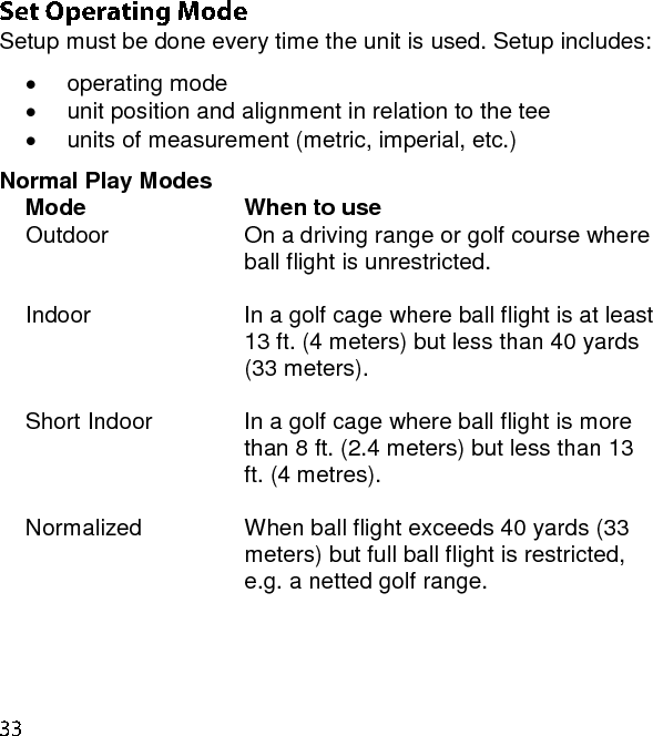  Setup must be done every time the unit is used. Setup includes:   operating mode   unit position and alignment in relation to the tee   units of measurement (metric, imperial, etc.) Normal Play Modes Mode When to use Outdoor On a driving range or golf course where ball flight is unrestricted.  Indoor In a golf cage where ball flight is at least 13 ft. (4 meters) but less than 40 yards (33 meters).  Short Indoor In a golf cage where ball flight is more than 8 ft. (2.4 meters) but less than 13 ft. (4 metres).  Normalized When ball flight exceeds 40 yards (33 meters) but full ball flight is restricted, e.g. a netted golf range.  