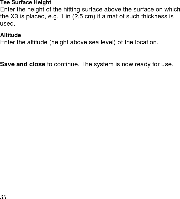 Tee Surface Height Enter the height of the hitting surface above the surface on which the X3 is placed, e.g. 1 in (2.5 cm) if a mat of such thickness is used. Altitude Enter the altitude (height above sea level) of the location.  Save and close to continue. The system is now ready for use.   