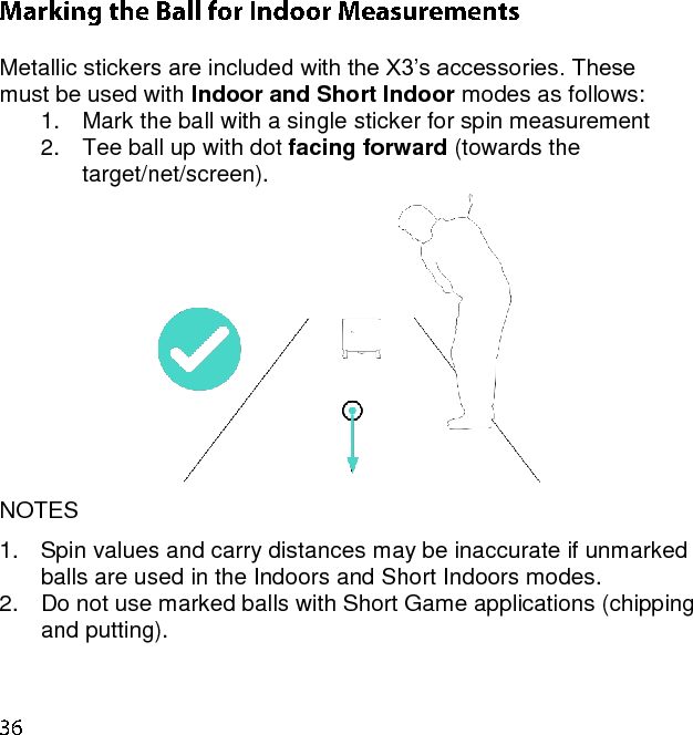  Metallic stickers are included with the X3’s accessories. These must be used with Indoor and Short Indoor modes as follows: 1.  Mark the ball with a single sticker for spin measurement 2.  Tee ball up with dot facing forward (towards the target/net/screen).  NOTES 1.  Spin values and carry distances may be inaccurate if unmarked balls are used in the Indoors and Short Indoors modes.  2.  Do not use marked balls with Short Game applications (chipping and putting).    