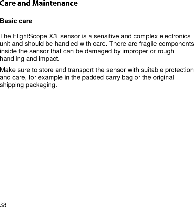  Basic care  The FlightScope X3  sensor is a sensitive and complex electronics unit and should be handled with care. There are fragile components inside the sensor that can be damaged by improper or rough handling and impact. Make sure to store and transport the sensor with suitable protection and care, for example in the padded carry bag or the original shipping packaging.     