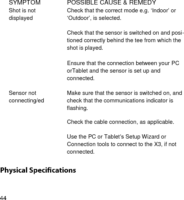 SYMPTOM POSSIBLE CAUSE &amp; REMEDY Shot is not displayed Check that the correct mode e.g. ‘Indoor’ or ‘Outdoor’, is selected.  Check that the sensor is switched on and posi-tioned correctly behind the tee from which the shot is played.   Ensure that the connection between your PC orTablet and the sensor is set up and connected.   Sensor not connecting/ed Make sure that the sensor is switched on, and check that the communications indicator is flashing.  Check the cable connection, as applicable.  Use the PC or Tablet’s Setup Wizard or Connection tools to connect to the X3, if not connected.    