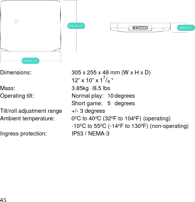  Dimensions:            305 x 255 x 48 mm (W x H x D) 12” x 10” x 17/8 “  Mass:                3.85kg  /8.5 lbs  Operating tilt:           Normal play:  10 degrees Short game:   5  degrees Tilt/roll adjustment range    +/- 3 degrees  Ambient temperature:      0ºC to 40ºC (32ºF to 104ºF) (operating)                     -10ºC to 55ºC (-14ºF to 130ºF) (non-operating) Ingress protection:        IP53 / NEMA-3     