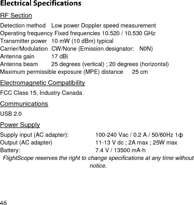 RF Section Detection method  Low power Doppler speed measurement   Operating frequency Fixed frequencies 10.520 / 10.530 GHz Transmitter power  10 mW (10 dBm) typical  Carrier/Modulation  CW/None (Emission designator:  N0N) Antenna gain     17 dBi Antenna beam    25 degrees (vertical) ; 20 degrees (horizontal) Maximum permissible exposure (MPE) distance   25 cm Electromagnetic Compatibility FCC Class 15, Industry Canada Communications USB 2.0  Power Supply  Supply input (AC adapter):         100-240 Vac / 0.2 A / 50/60Hz 1ф Output (AC adapter)             11-13 V dc ; 2A max ; 25W max Battery:                     7.4 V / 13500 mA-h  FlightScope reserves the right to change specifications at any time without notice.    