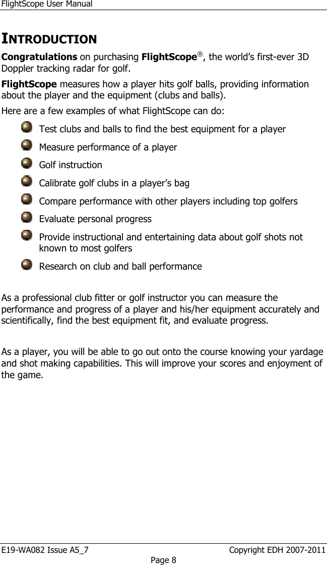 FlightScope User Manual E19-WA082 Issue A5_7                                                  Copyright EDH 2007-2011 Page 8 INTRODUCTION Congratulations on purchasing FlightScope®, the world’s first-ever 3D Doppler tracking radar for golf. FlightScope measures how a player hits golf balls, providing information about the player and the equipment (clubs and balls). Here are a few examples of what FlightScope can do:     Test clubs and balls to find the best equipment for a player   Measure performance of a player   Golf instruction    Calibrate golf clubs in a player’s bag    Compare performance with other players including top golfers   Evaluate personal progress   Provide instructional and entertaining data about golf shots not known to most golfers   Research on club and ball performance  As a professional club fitter or golf instructor you can measure the performance and progress of a player and his/her equipment accurately and scientifically, find the best equipment fit, and evaluate progress.   As a player, you will be able to go out onto the course knowing your yardage and shot making capabilities. This will improve your scores and enjoyment of the game.  