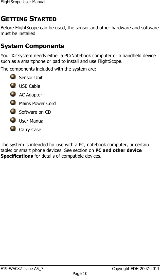 FlightScope User Manual E19-WA082 Issue A5_7                                                  Copyright EDH 2007-2011 Page 10 GETTING STARTED Before FlightScope can be used, the sensor and other hardware and software must be installed. System Components  Your X2 system needs either a PC/Notebook computer or a handheld device such as a smartphone or pad to install and use FlightScope.  The components included with the system are:   Sensor Unit  USB Cable  AC Adapter  Mains Power Cord  Software on CD  User Manual  Carry Case  The system is intended for use with a PC, notebook computer, or certain tablet or smart phone devices. See section on PC and other device Specifications for details of compatible devices.    