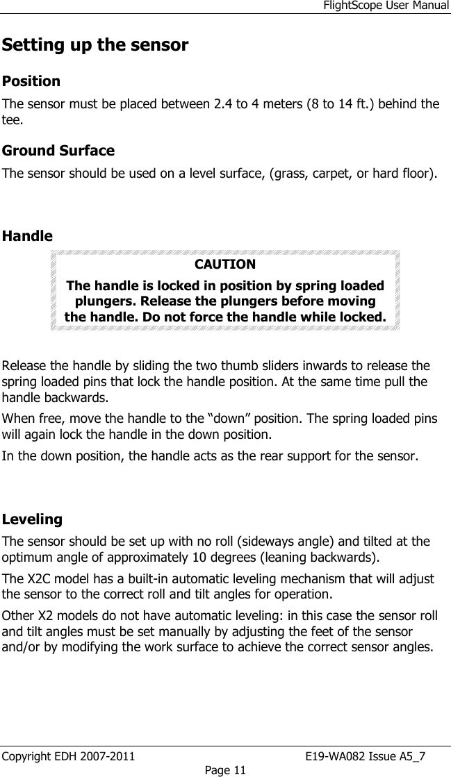 FlightScope User Manual Copyright EDH 2007-2011                                               E19-WA082 Issue A5_7 Page 11 Setting up the sensor Position The sensor must be placed between 2.4 to 4 meters (8 to 14 ft.) behind the tee. Ground Surface The sensor should be used on a level surface, (grass, carpet, or hard floor).  Handle  CAUTION The handle is locked in position by spring loaded plungers. Release the plungers before moving the handle. Do not force the handle while locked.   Release the handle by sliding the two thumb sliders inwards to release the spring loaded pins that lock the handle position. At the same time pull the handle backwards.  When free, move the handle to the “down” position. The spring loaded pins will again lock the handle in the down position.  In the down position, the handle acts as the rear support for the sensor.  Leveling  The sensor should be set up with no roll (sideways angle) and tilted at the optimum angle of approximately 10 degrees (leaning backwards). The X2C model has a built-in automatic leveling mechanism that will adjust the sensor to the correct roll and tilt angles for operation. Other X2 models do not have automatic leveling: in this case the sensor roll and tilt angles must be set manually by adjusting the feet of the sensor and/or by modifying the work surface to achieve the correct sensor angles. 