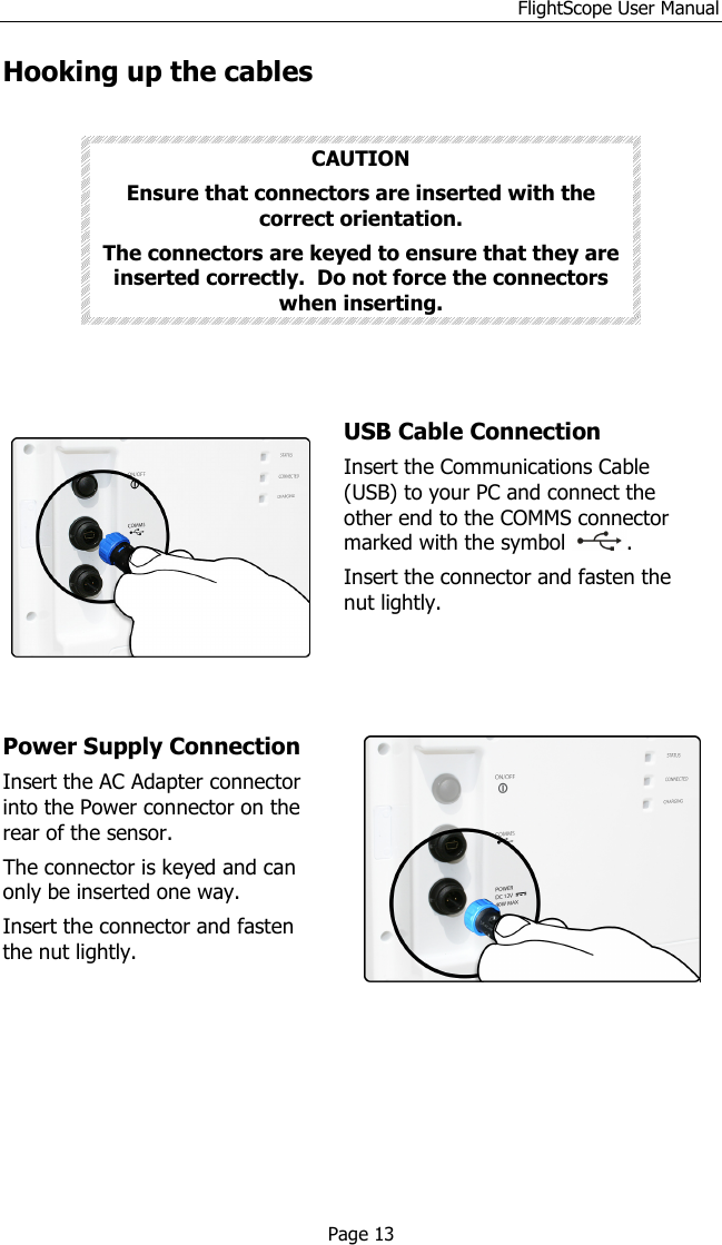 FlightScope User Manual Copyright EDH 2007-2011                                               E19-WA082 Issue A5_7 Page 13 Hooking up the cables  CAUTION Ensure that connectors are inserted with the correct orientation.  The connectors are keyed to ensure that they are inserted correctly.  Do not force the connectors when inserting.      USB Cable Connection  Insert the Communications Cable (USB) to your PC and connect the other end to the COMMS connector marked with the symbol  .  Insert the connector and fasten the nut lightly.    Power Supply Connection  Insert the AC Adapter connector into the Power connector on the rear of the sensor.  The connector is keyed and can only be inserted one way.  Insert the connector and fasten the nut lightly.            