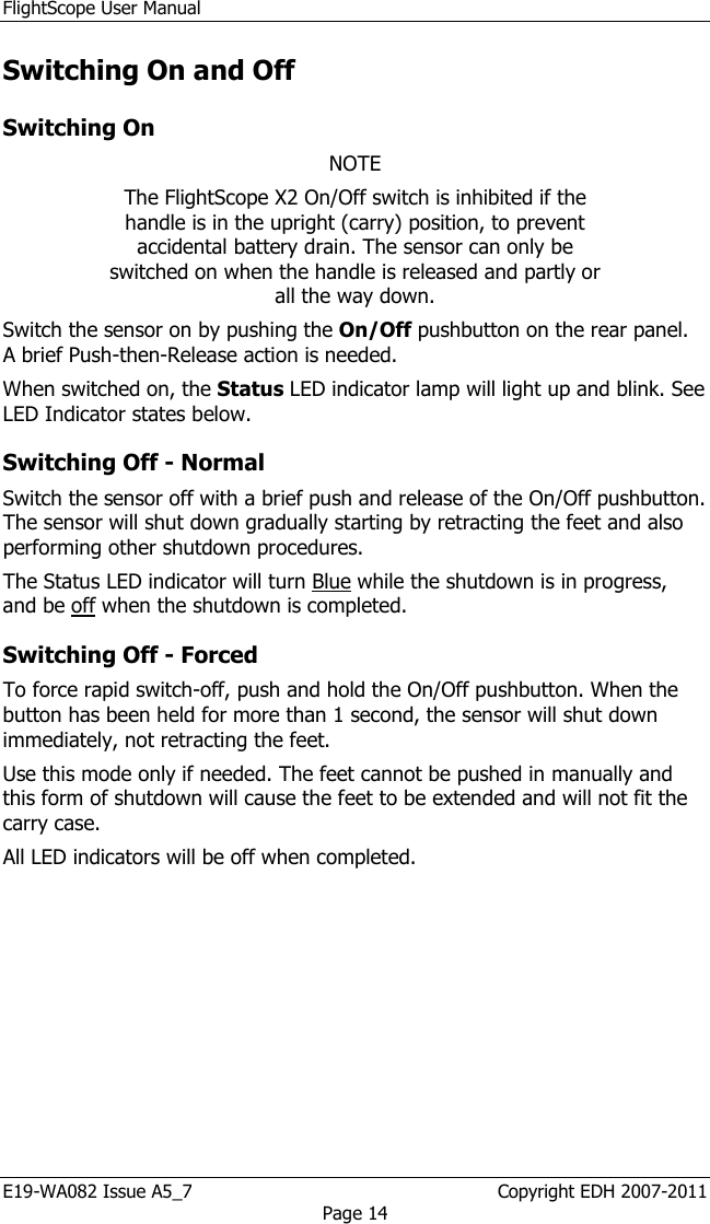 FlightScope User Manual E19-WA082 Issue A5_7                                                  Copyright EDH 2007-2011 Page 14 Switching On and Off Switching On NOTE The FlightScope X2 On/Off switch is inhibited if the handle is in the upright (carry) position, to prevent accidental battery drain. The sensor can only be switched on when the handle is released and partly or all the way down. Switch the sensor on by pushing the On/Off pushbutton on the rear panel. A brief Push-then-Release action is needed.  When switched on, the Status LED indicator lamp will light up and blink. See LED Indicator states below.  Switching Off - Normal Switch the sensor off with a brief push and release of the On/Off pushbutton. The sensor will shut down gradually starting by retracting the feet and also performing other shutdown procedures.  The Status LED indicator will turn Blue while the shutdown is in progress, and be off when the shutdown is completed. Switching Off - Forced To force rapid switch-off, push and hold the On/Off pushbutton. When the button has been held for more than 1 second, the sensor will shut down immediately, not retracting the feet.  Use this mode only if needed. The feet cannot be pushed in manually and this form of shutdown will cause the feet to be extended and will not fit the carry case. All LED indicators will be off when completed. 