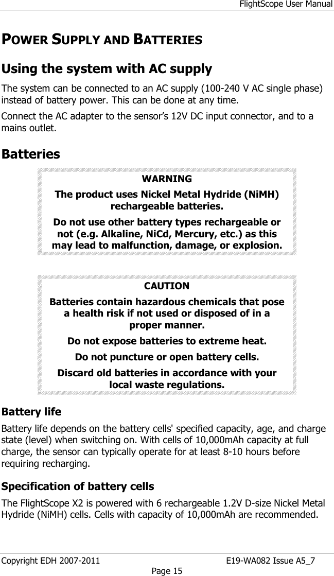 FlightScope User Manual Copyright EDH 2007-2011                                               E19-WA082 Issue A5_7 Page 15 POWER SUPPLY AND BATTERIES Using the system with AC supply The system can be connected to an AC supply (100-240 V AC single phase) instead of battery power. This can be done at any time.  Connect the AC adapter to the sensor’s 12V DC input connector, and to a mains outlet.  Batteries WARNING The product uses Nickel Metal Hydride (NiMH) rechargeable batteries.  Do not use other battery types rechargeable or not (e.g. Alkaline, NiCd, Mercury, etc.) as this may lead to malfunction, damage, or explosion.  CAUTION Batteries contain hazardous chemicals that pose a health risk if not used or disposed of in a proper manner. Do not expose batteries to extreme heat. Do not puncture or open battery cells. Discard old batteries in accordance with your local waste regulations. Battery life Battery life depends on the battery cells&apos; specified capacity, age, and charge state (level) when switching on. With cells of 10,000mAh capacity at full charge, the sensor can typically operate for at least 8-10 hours before requiring recharging. Specification of battery cells The FlightScope X2 is powered with 6 rechargeable 1.2V D-size Nickel Metal Hydride (NiMH) cells. Cells with capacity of 10,000mAh are recommended. 