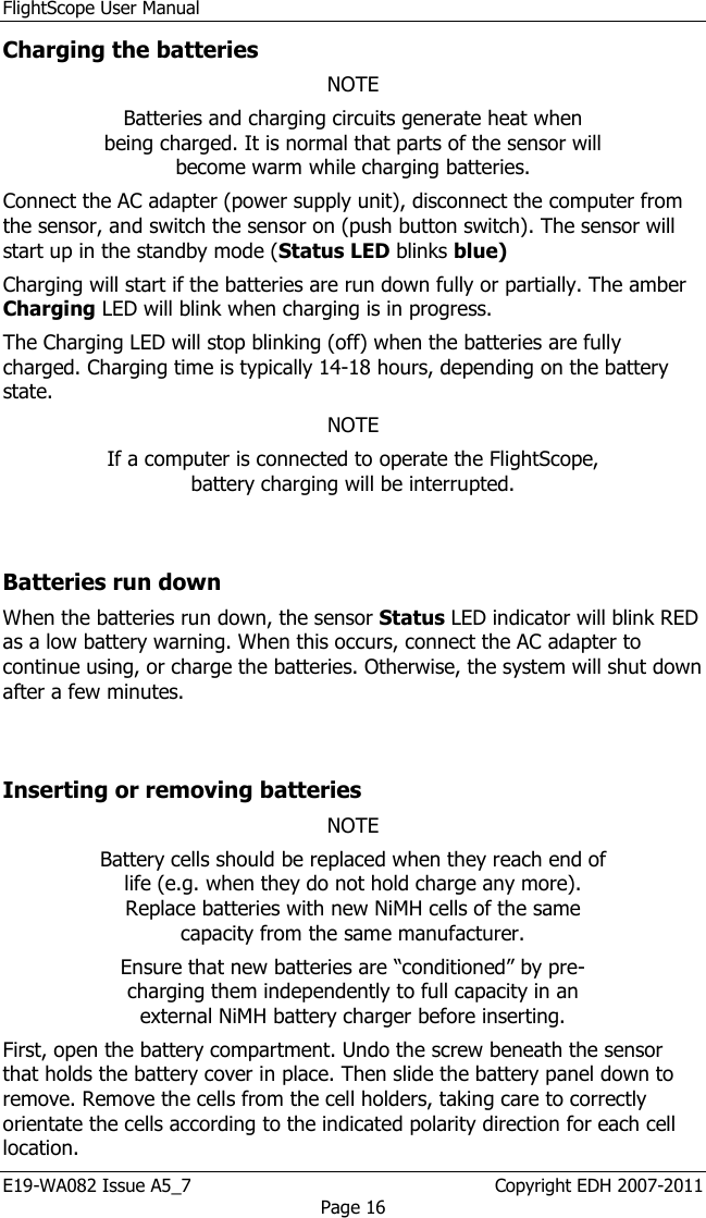 FlightScope User Manual E19-WA082 Issue A5_7                                                  Copyright EDH 2007-2011 Page 16 Charging the batteries NOTE Batteries and charging circuits generate heat when being charged. It is normal that parts of the sensor will become warm while charging batteries. Connect the AC adapter (power supply unit), disconnect the computer from the sensor, and switch the sensor on (push button switch). The sensor will start up in the standby mode (Status LED blinks blue)  Charging will start if the batteries are run down fully or partially. The amber Charging LED will blink when charging is in progress.  The Charging LED will stop blinking (off) when the batteries are fully charged. Charging time is typically 14-18 hours, depending on the battery state. NOTE If a computer is connected to operate the FlightScope, battery charging will be interrupted.  Batteries run down When the batteries run down, the sensor Status LED indicator will blink RED as a low battery warning. When this occurs, connect the AC adapter to continue using, or charge the batteries. Otherwise, the system will shut down after a few minutes.  Inserting or removing batteries NOTE Battery cells should be replaced when they reach end of life (e.g. when they do not hold charge any more). Replace batteries with new NiMH cells of the same capacity from the same manufacturer.  Ensure that new batteries are “conditioned” by pre-charging them independently to full capacity in an external NiMH battery charger before inserting.   First, open the battery compartment. Undo the screw beneath the sensor that holds the battery cover in place. Then slide the battery panel down to remove. Remove the cells from the cell holders, taking care to correctly orientate the cells according to the indicated polarity direction for each cell location.  