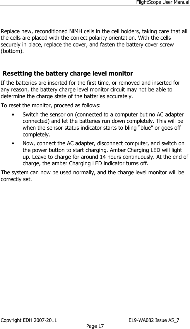 FlightScope User Manual Copyright EDH 2007-2011                                               E19-WA082 Issue A5_7 Page 17   Replace new, reconditioned NiMH cells in the cell holders, taking care that all the cells are placed with the correct polarity orientation. With the cells securely in place, replace the cover, and fasten the battery cover screw (bottom).   Resetting the battery charge level monitor If the batteries are inserted for the first time, or removed and inserted for any reason, the battery charge level monitor circuit may not be able to determine the charge state of the batteries accurately.  To reset the monitor, proceed as follows: • Switch the sensor on (connected to a computer but no AC adapter connected) and let the batteries run down completely. This will be when the sensor status indicator starts to bling “blue” or goes off completely. • Now, connect the AC adapter, disconnect computer, and switch on the power button to start charging. Amber Charging LED will light up. Leave to charge for around 14 hours continuously. At the end of charge, the amber Charging LED indicator turns off. The system can now be used normally, and the charge level monitor will be correctly set.  