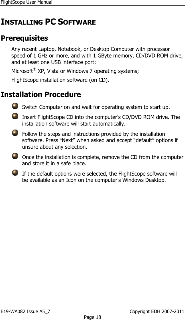 FlightScope User Manual E19-WA082 Issue A5_7                                                  Copyright EDH 2007-2011 Page 18 INSTALLING PC SOFTWARE  Prerequisites  Any recent Laptop, Notebook, or Desktop Computer with processor speed of 1 GHz or more, and with 1 GByte memory, CD/DVD ROM drive, and at least one USB interface port; Microsoft® XP, Vista or Windows 7 operating systems;  FlightScope installation software (on CD).   Installation Procedure    Switch Computer on and wait for operating system to start up.    Insert FlightScope CD into the computer’s CD/DVD ROM drive. The installation software will start automatically.    Follow the steps and instructions provided by the installation software. Press “Next” when asked and accept “default” options if unsure about any selection.    Once the installation is complete, remove the CD from the computer and store it in a safe place.    If the default options were selected, the FlightScope software will be available as an Icon on the computer’s Windows Desktop.  