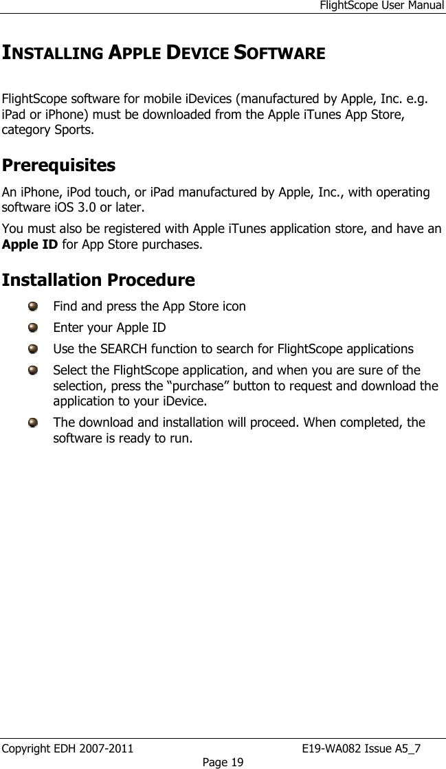 FlightScope User Manual Copyright EDH 2007-2011                                               E19-WA082 Issue A5_7 Page 19 INSTALLING APPLE DEVICE SOFTWARE   FlightScope software for mobile iDevices (manufactured by Apple, Inc. e.g. iPad or iPhone) must be downloaded from the Apple iTunes App Store, category Sports. Prerequisites An iPhone, iPod touch, or iPad manufactured by Apple, Inc., with operating software iOS 3.0 or later. You must also be registered with Apple iTunes application store, and have an Apple ID for App Store purchases. Installation Procedure   Find and press the App Store icon   Enter your Apple ID  Use the SEARCH function to search for FlightScope applications  Select the FlightScope application, and when you are sure of the selection, press the “purchase” button to request and download the application to your iDevice.  The download and installation will proceed. When completed, the software is ready to run.  