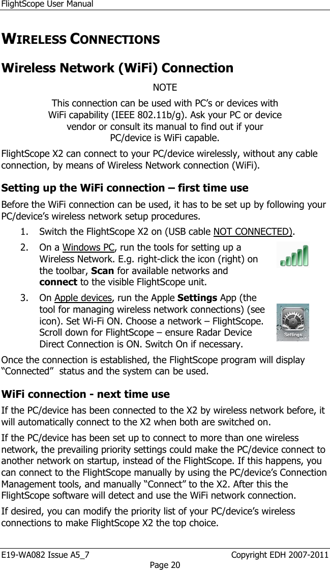 FlightScope User Manual E19-WA082 Issue A5_7                                                  Copyright EDH 2007-2011 Page 20 WIRELESS CONNECTIONS Wireless Network (WiFi) Connection NOTE This connection can be used with PC’s or devices with WiFi capability (IEEE 802.11b/g). Ask your PC or device vendor or consult its manual to find out if your PC/device is WiFi capable. FlightScope X2 can connect to your PC/device wirelessly, without any cable connection, by means of Wireless Network connection (WiFi).  Setting up the WiFi connection – first time use Before the WiFi connection can be used, it has to be set up by following your PC/device’s wireless network setup procedures.  1. Switch the FlightScope X2 on (USB cable NOT CONNECTED).  2. On a Windows PC, run the tools for setting up a Wireless Network. E.g. right-click the icon (right) on the toolbar, Scan for available networks and connect to the visible FlightScope unit.   3. On Apple devices, run the Apple Settings App (the tool for managing wireless network connections) (see icon). Set Wi-Fi ON. Choose a network – FlightScope. Scroll down for FlightScope – ensure Radar Device Direct Connection is ON. Switch On if necessary.    Once the connection is established, the FlightScope program will display “Connected”  status and the system can be used. WiFi connection - next time use If the PC/device has been connected to the X2 by wireless network before, it will automatically connect to the X2 when both are switched on.  If the PC/device has been set up to connect to more than one wireless network, the prevailing priority settings could make the PC/device connect to another network on startup, instead of the FlightScope. If this happens, you can connect to the FlightScope manually by using the PC/device’s Connection Management tools, and manually “Connect” to the X2. After this the FlightScope software will detect and use the WiFi network connection.   If desired, you can modify the priority list of your PC/device’s wireless connections to make FlightScope X2 the top choice.  