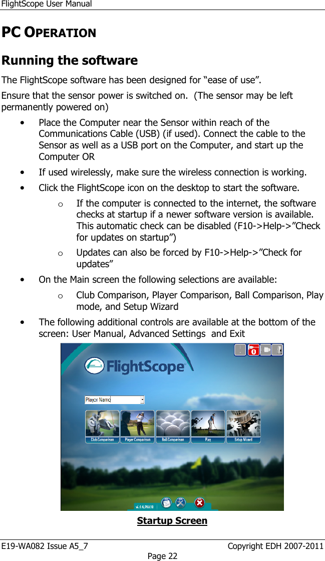 FlightScope User Manual E19-WA082 Issue A5_7                                                  Copyright EDH 2007-2011 Page 22 PC OPERATION  Running the software The FlightScope software has been designed for “ease of use”.  Ensure that the sensor power is switched on.  (The sensor may be left permanently powered on)  • Place the Computer near the Sensor within reach of the Communications Cable (USB) (if used). Connect the cable to the Sensor as well as a USB port on the Computer, and start up the Computer OR  • If used wirelessly, make sure the wireless connection is working.  • Click the FlightScope icon on the desktop to start the software.  o If the computer is connected to the internet, the software checks at startup if a newer software version is available. This automatic check can be disabled (F10-&gt;Help-&gt;”Check for updates on startup”) o Updates can also be forced by F10-&gt;Help-&gt;”Check for updates” • On the Main screen the following selections are available: o Club Comparison, Player Comparison, Ball Comparison, Play mode, and Setup Wizard  • The following additional controls are available at the bottom of the screen: User Manual, Advanced Settings  and Exit  Startup Screen 