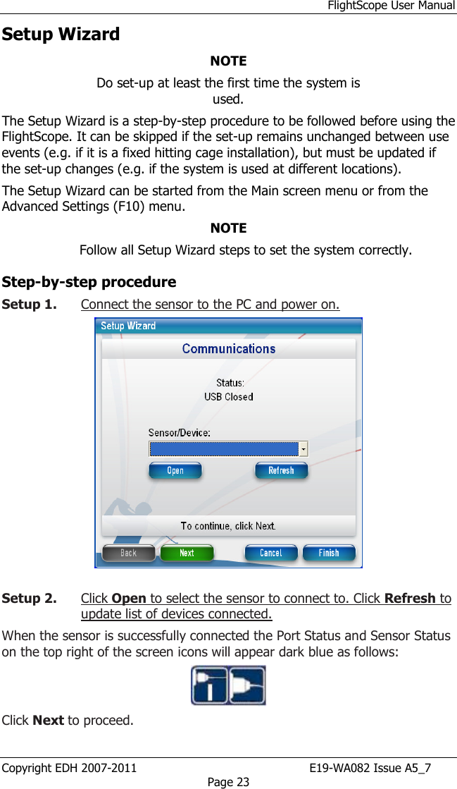 FlightScope User Manual Copyright EDH 2007-2011                                               E19-WA082 Issue A5_7 Page 23 Setup Wizard NOTE Do set-up at least the first time the system is used.  The Setup Wizard is a step-by-step procedure to be followed before using the FlightScope. It can be skipped if the set-up remains unchanged between use events (e.g. if it is a fixed hitting cage installation), but must be updated if the set-up changes (e.g. if the system is used at different locations). The Setup Wizard can be started from the Main screen menu or from the Advanced Settings (F10) menu.  NOTE Follow all Setup Wizard steps to set the system correctly. Step-by-step procedure Setup 1. Connect the sensor to the PC and power on.    Setup 2. Click Open to select the sensor to connect to. Click Refresh to update list of devices connected. When the sensor is successfully connected the Port Status and Sensor Status on the top right of the screen icons will appear dark blue as follows:   Click Next to proceed.   