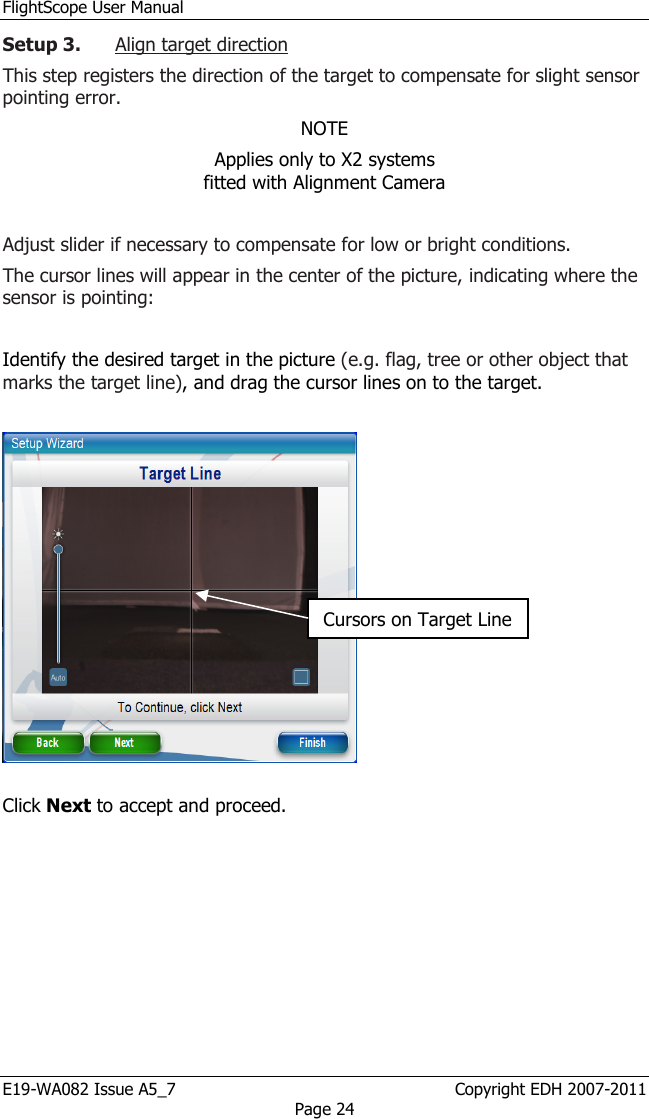 FlightScope User Manual E19-WA082 Issue A5_7                                                  Copyright EDH 2007-2011 Page 24 Setup 3. Align target direction This step registers the direction of the target to compensate for slight sensor pointing error. NOTE Applies only to X2 systems                                   fitted with Alignment Camera  Adjust slider if necessary to compensate for low or bright conditions. The cursor lines will appear in the center of the picture, indicating where the sensor is pointing:   Identify the desired target in the picture (e.g. flag, tree or other object that marks the target line), and drag the cursor lines on to the target.     Click Next to accept and proceed. Cursors on Target Line 