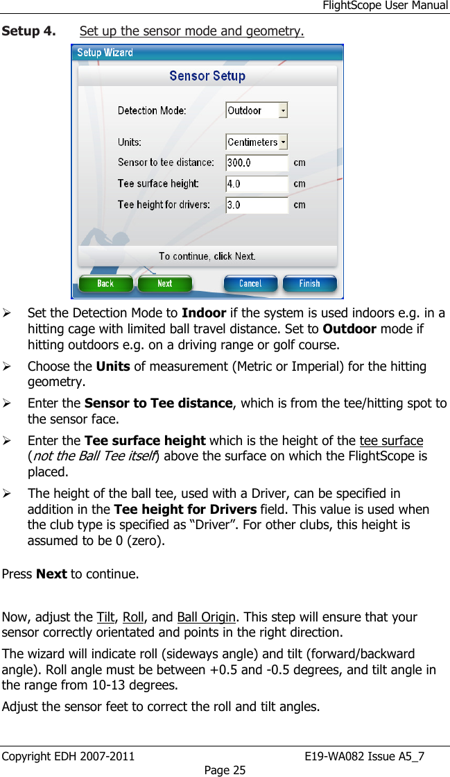 FlightScope User Manual Copyright EDH 2007-2011                                               E19-WA082 Issue A5_7 Page 25 Setup 4. Set up the sensor mode and geometry.   Set the Detection Mode to Indoor if the system is used indoors e.g. in a hitting cage with limited ball travel distance. Set to Outdoor mode if hitting outdoors e.g. on a driving range or golf course.   Choose the Units of measurement (Metric or Imperial) for the hitting geometry.   Enter the Sensor to Tee distance, which is from the tee/hitting spot to the sensor face.   Enter the Tee surface height which is the height of the tee surface (not the Ball Tee itself) above the surface on which the FlightScope is placed.  The height of the ball tee, used with a Driver, can be specified in addition in the Tee height for Drivers field. This value is used when the club type is specified as “Driver”. For other clubs, this height is assumed to be 0 (zero).  Press Next to continue.   Now, adjust the Tilt, Roll, and Ball Origin. This step will ensure that your sensor correctly orientated and points in the right direction.  The wizard will indicate roll (sideways angle) and tilt (forward/backward angle). Roll angle must be between +0.5 and -0.5 degrees, and tilt angle in the range from 10-13 degrees. Adjust the sensor feet to correct the roll and tilt angles. 