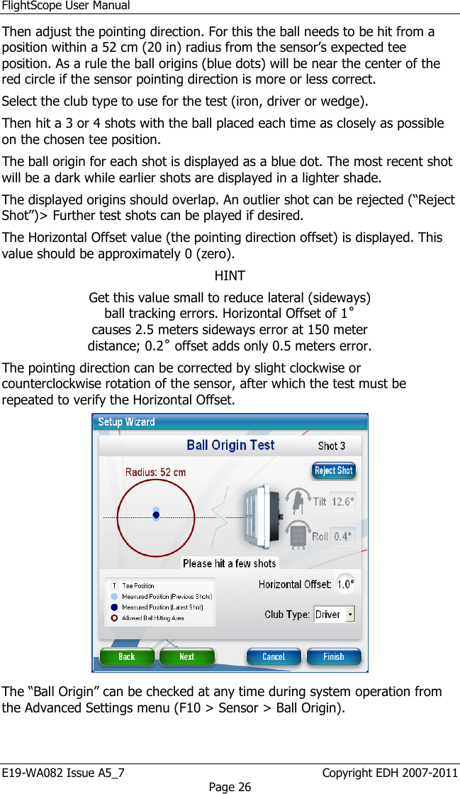 FlightScope User Manual E19-WA082 Issue A5_7                                                  Copyright EDH 2007-2011 Page 26 Then adjust the pointing direction. For this the ball needs to be hit from a position within a 52 cm (20 in) radius from the sensor’s expected tee position. As a rule the ball origins (blue dots) will be near the center of the red circle if the sensor pointing direction is more or less correct. Select the club type to use for the test (iron, driver or wedge). Then hit a 3 or 4 shots with the ball placed each time as closely as possible on the chosen tee position. The ball origin for each shot is displayed as a blue dot. The most recent shot will be a dark while earlier shots are displayed in a lighter shade. The displayed origins should overlap. An outlier shot can be rejected (“Reject Shot”)&gt; Further test shots can be played if desired.  The Horizontal Offset value (the pointing direction offset) is displayed. This value should be approximately 0 (zero).  HINT Get this value small to reduce lateral (sideways) ball tracking errors. Horizontal Offset of 1˚ causes 2.5 meters sideways error at 150 meter distance; 0.2˚ offset adds only 0.5 meters error. The pointing direction can be corrected by slight clockwise or counterclockwise rotation of the sensor, after which the test must be repeated to verify the Horizontal Offset.  The “Ball Origin” can be checked at any time during system operation from the Advanced Settings menu (F10 &gt; Sensor &gt; Ball Origin). 