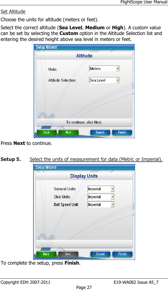 FlightScope User Manual Copyright EDH 2007-2011                                               E19-WA082 Issue A5_7 Page 27 Set Altitude  Choose the units for altitude (meters or feet).  Select the correct altitude (Sea Level, Medium or High). A custom value can be set by selecting the Custom option in the Altitude Selection list and entering the desired height above sea level in meters or feet.   Press Next to continue.   Setup 5. Select the units of measurement for data (Metric or Imperial).   To complete the setup, press Finish. 