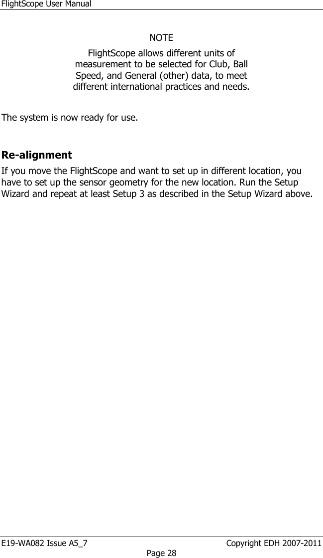 FlightScope User Manual E19-WA082 Issue A5_7                                                  Copyright EDH 2007-2011 Page 28  NOTE FlightScope allows different units of measurement to be selected for Club, Ball Speed, and General (other) data, to meet different international practices and needs.    The system is now ready for use.  Re-alignment If you move the FlightScope and want to set up in different location, you have to set up the sensor geometry for the new location. Run the Setup Wizard and repeat at least Setup 3 as described in the Setup Wizard above. 