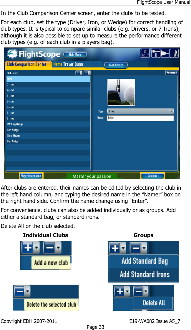 FlightScope User Manual Copyright EDH 2007-2011                                               E19-WA082 Issue A5_7 Page 33 In the Club Comparison Center screen, enter the clubs to be tested.  For each club, set the type (Driver, Iron, or Wedge) for correct handling of club types. It is typical to compare similar clubs (e.g. Drivers, or 7-Irons), although it is also possible to set up to measure the performance different club types (e.g. of each club in a players bag).      After clubs are entered, their names can be edited by selecting the club in the left hand column, and typing the desired name in the “Name:” box on the right hand side. Confirm the name change using “Enter”.  For convenience, clubs can also be added individually or as groups. Add either a standard bag, or standard irons.  Delete All or the club selected. Individual Clubs  Groups     