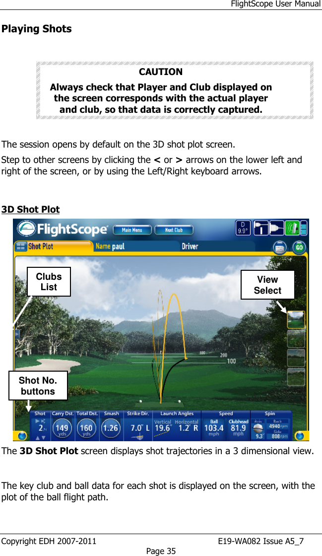 FlightScope User Manual Copyright EDH 2007-2011                                               E19-WA082 Issue A5_7 Page 35 Playing Shots   CAUTION Always check that Player and Club displayed on the screen corresponds with the actual player and club, so that data is correctly captured.   The session opens by default on the 3D shot plot screen. Step to other screens by clicking the &lt; or &gt; arrows on the lower left and right of the screen, or by using the Left/Right keyboard arrows.  3D Shot Plot   The 3D Shot Plot screen displays shot trajectories in a 3 dimensional view.  The key club and ball data for each shot is displayed on the screen, with the plot of the ball flight path. Clubs List View SelectShot No. buttons 