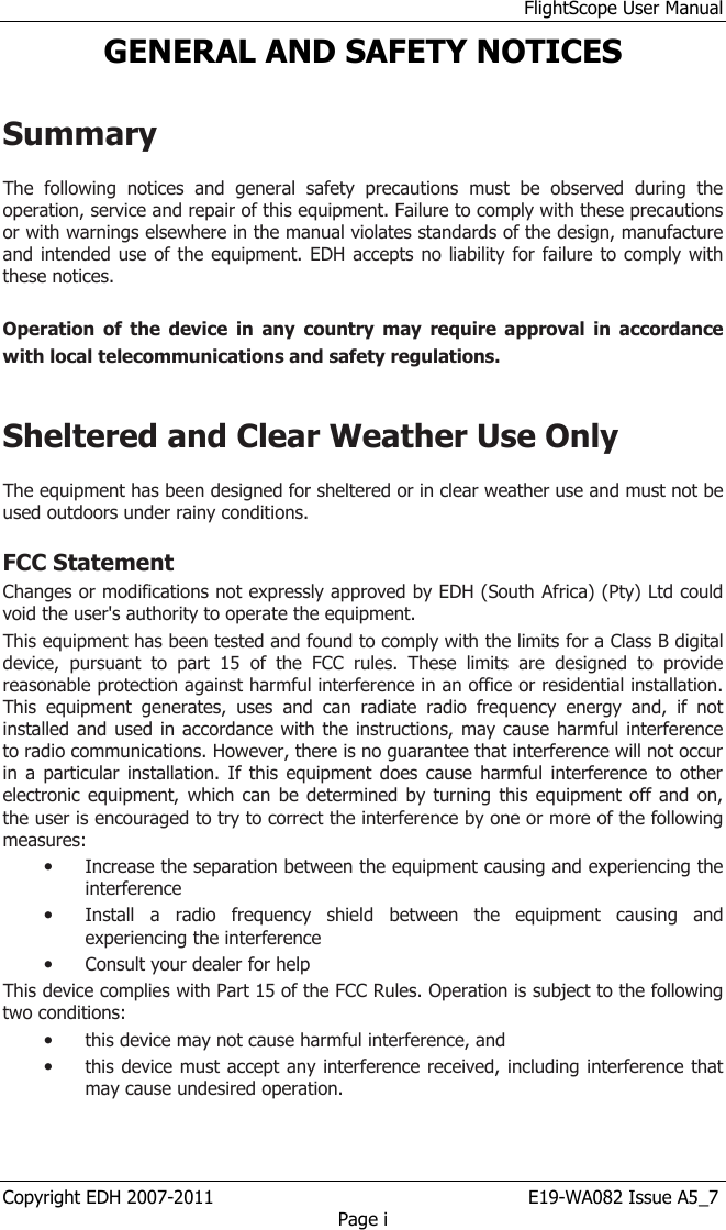 FlightScope User Manual Copyright EDH 2007-2011                                                       E19-WA082 Issue A5_7 Page i GENERAL AND SAFETY NOTICES  Summary  The  following  notices  and  general  safety  precautions  must  be  observed  during  the operation, service and repair of this equipment. Failure to comply with these precautions or with warnings elsewhere in the manual violates standards of the design, manufacture and intended use of the equipment. EDH accepts no liability for failure to comply with these notices.  Operation  of  the  device  in  any  country  may  require  approval  in  accordance with local telecommunications and safety regulations.   Sheltered and Clear Weather Use Only  The equipment has been designed for sheltered or in clear weather use and must not be used outdoors under rainy conditions. FCC Statement Changes or modifications not expressly approved by EDH (South Africa) (Pty) Ltd could void the user&apos;s authority to operate the equipment. This equipment has been tested and found to comply with the limits for a Class B digital device,  pursuant  to  part  15  of  the  FCC  rules.  These  limits  are  designed  to  provide reasonable protection against harmful interference in an office or residential installation. This  equipment  generates,  uses  and  can  radiate  radio  frequency  energy  and,  if  not installed and used in accordance with the instructions, may cause harmful interference to radio communications. However, there is no guarantee that interference will not occur in a  particular installation. If  this equipment does cause  harmful interference  to other electronic equipment, which can  be determined by  turning  this equipment off and  on, the user is encouraged to try to correct the interference by one or more of the following measures: • Increase the separation between the equipment causing and experiencing the interference • Install  a  radio  frequency  shield  between  the  equipment  causing  and experiencing the interference • Consult your dealer for help This device complies with Part 15 of the FCC Rules. Operation is subject to the following two conditions: • this device may not cause harmful interference, and • this device must accept any interference received, including interference that may cause undesired operation.  