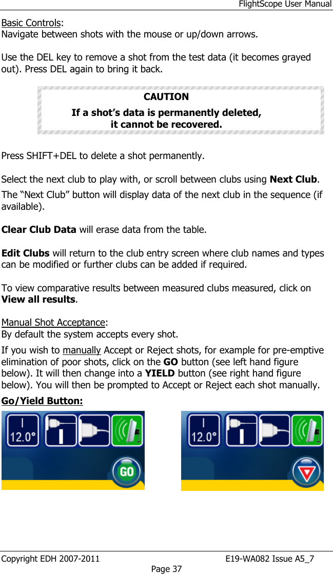 FlightScope User Manual Copyright EDH 2007-2011                                               E19-WA082 Issue A5_7 Page 37 Basic Controls: Navigate between shots with the mouse or up/down arrows.  Use the DEL key to remove a shot from the test data (it becomes grayed out). Press DEL again to bring it back.   CAUTION If a shot’s data is permanently deleted,                 it cannot be recovered.      Press SHIFT+DEL to delete a shot permanently.  Select the next club to play with, or scroll between clubs using Next Club.  The “Next Club” button will display data of the next club in the sequence (if available).    Clear Club Data will erase data from the table.  Edit Clubs will return to the club entry screen where club names and types can be modified or further clubs can be added if required.  To view comparative results between measured clubs measured, click on View all results.   Manual Shot Acceptance: By default the system accepts every shot.  If you wish to manually Accept or Reject shots, for example for pre-emptive elimination of poor shots, click on the GO button (see left hand figure below). It will then change into a YIELD button (see right hand figure below). You will then be prompted to Accept or Reject each shot manually.  Go/Yield Button:     