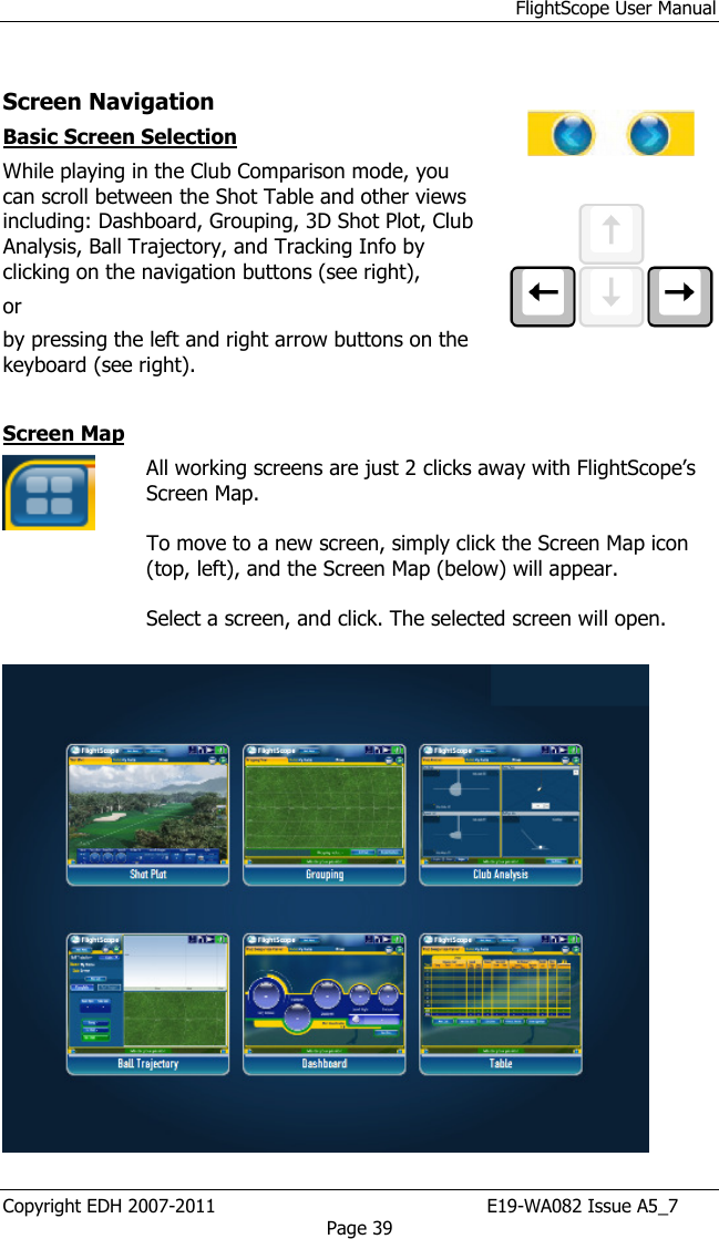 FlightScope User Manual Copyright EDH 2007-2011                                               E19-WA082 Issue A5_7 Page 39  Screen Navigation  Basic Screen Selection While playing in the Club Comparison mode, you can scroll between the Shot Table and other views including: Dashboard, Grouping, 3D Shot Plot, Club Analysis, Ball Trajectory, and Tracking Info by clicking on the navigation buttons (see right),  or  by pressing the left and right arrow buttons on the keyboard (see right).      Screen Map  All working screens are just 2 clicks away with FlightScope’s Screen Map.   To move to a new screen, simply click the Screen Map icon (top, left), and the Screen Map (below) will appear.   Select a screen, and click. The selected screen will open.      