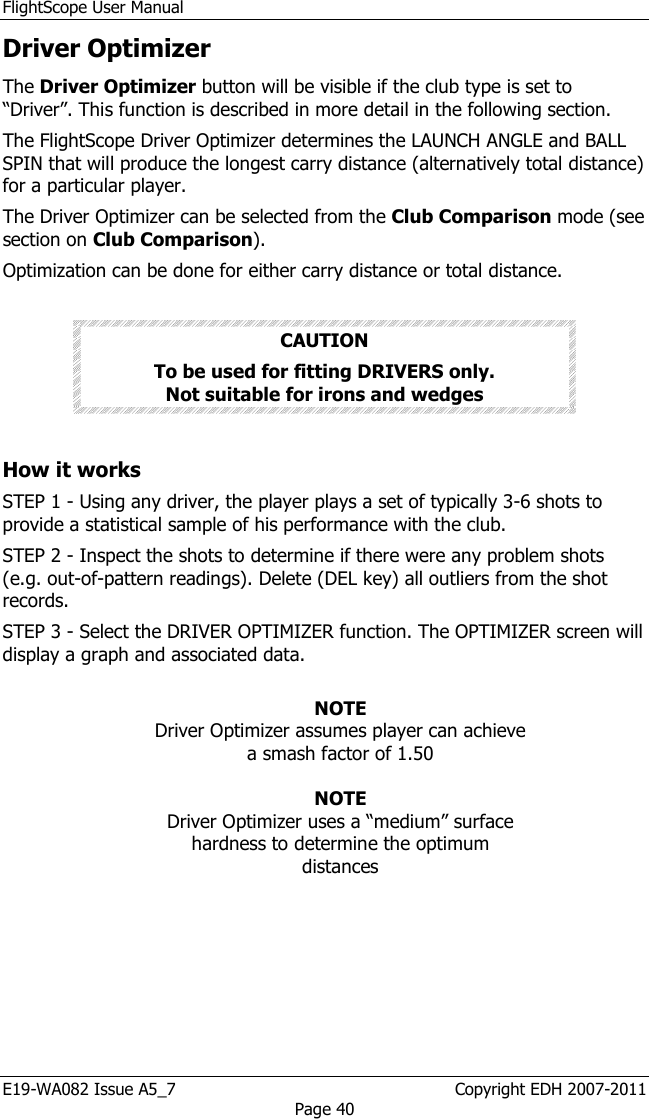 FlightScope User Manual E19-WA082 Issue A5_7                                                  Copyright EDH 2007-2011 Page 40 Driver Optimizer  The Driver Optimizer button will be visible if the club type is set to “Driver”. This function is described in more detail in the following section.  The FlightScope Driver Optimizer determines the LAUNCH ANGLE and BALL SPIN that will produce the longest carry distance (alternatively total distance) for a particular player. The Driver Optimizer can be selected from the Club Comparison mode (see section on Club Comparison).  Optimization can be done for either carry distance or total distance.  CAUTION To be used for fitting DRIVERS only.                  Not suitable for irons and wedges  How it works STEP 1 - Using any driver, the player plays a set of typically 3-6 shots to provide a statistical sample of his performance with the club.  STEP 2 - Inspect the shots to determine if there were any problem shots (e.g. out-of-pattern readings). Delete (DEL key) all outliers from the shot records. STEP 3 - Select the DRIVER OPTIMIZER function. The OPTIMIZER screen will display a graph and associated data.  NOTE Driver Optimizer assumes player can achieve a smash factor of 1.50  NOTE Driver Optimizer uses a “medium” surface hardness to determine the optimum distances  