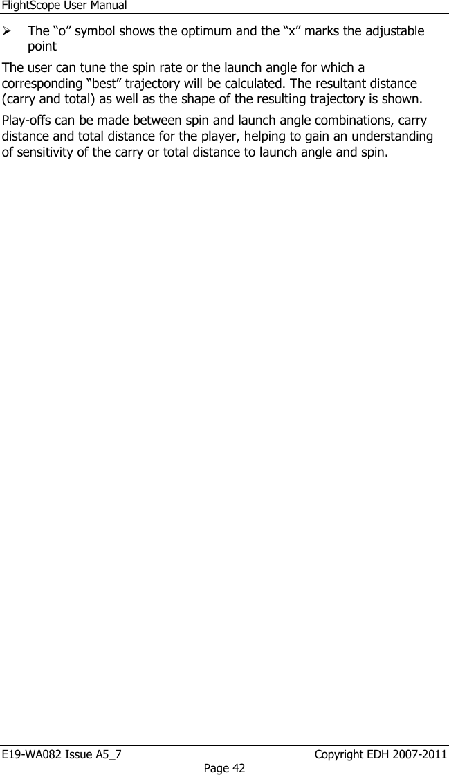 FlightScope User Manual E19-WA082 Issue A5_7                                                  Copyright EDH 2007-2011 Page 42  The “o” symbol shows the optimum and the “x” marks the adjustable point The user can tune the spin rate or the launch angle for which a corresponding “best” trajectory will be calculated. The resultant distance (carry and total) as well as the shape of the resulting trajectory is shown. Play-offs can be made between spin and launch angle combinations, carry distance and total distance for the player, helping to gain an understanding of sensitivity of the carry or total distance to launch angle and spin. 